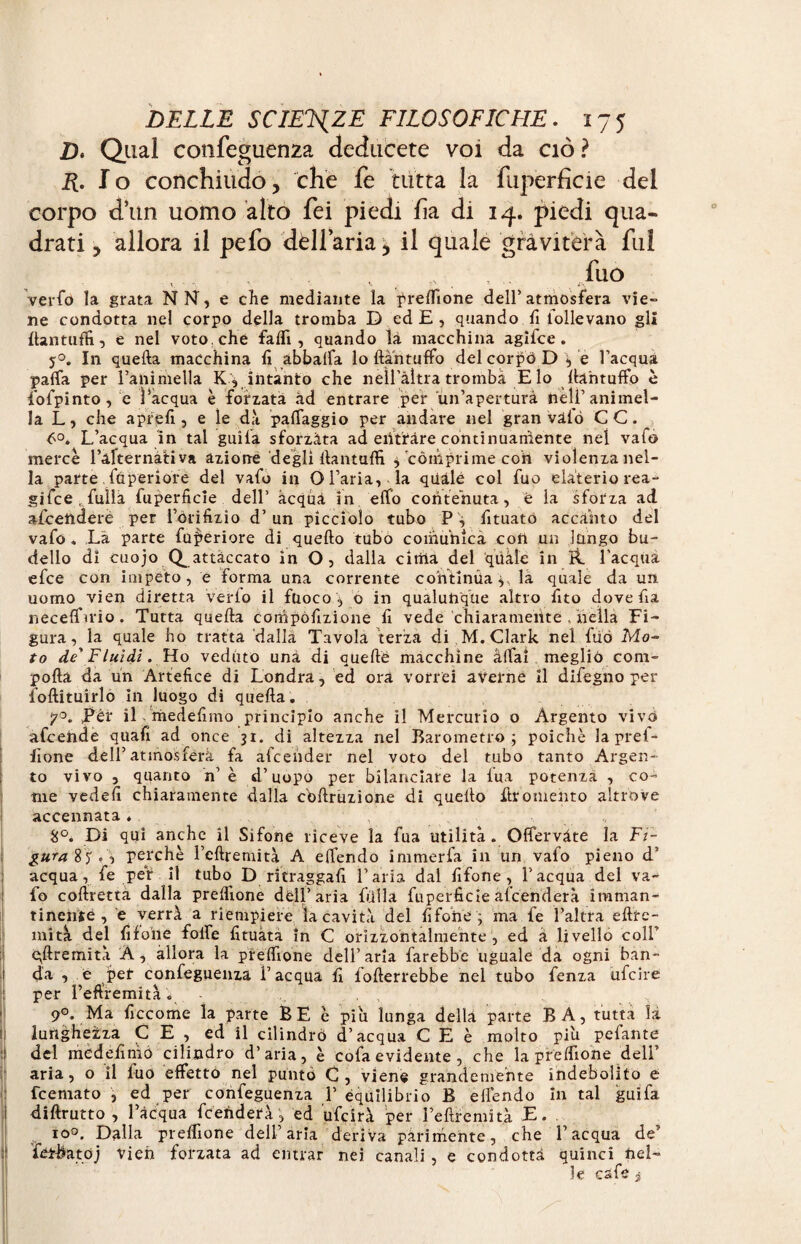Z). Qual confeguenza deducete voi da ciò ? 2?. Io conchiudo3 che fe tutta la fuperficie del corpo dun uomo alto fei piedi ha di 14. piedi qua¬ drati 5 allora il pelo dèll’aria 3 il quale graviterà fui fuo v • ' ' ‘ i\ verfo la grata NN, e che mediante la prelfione dell’atmosfera vie¬ ne condotta nel corpo della tromba D ed E , quando fi follevano gli ftantuffi, e nel voto, che falfi , quando là macchina agifce . j°. In quella macchina fi abbalfa lo ftàntuffo del corpo D , e l’acqua palfa per l’animella K , intanto che nell’àltra tromba E lo llantuffo è fofpinto, e l’acqua è forzata ad entrare pef un’apertura neU’animel¬ la L, che a prelì, e le dà palTaggio per andare nel gran vàio CC. ò°. L’acqua in tal guila sforzàta ad entrare continuamente nel vafo mercè l’àfternativa azione degli llantulfi , comprime coh violenza nel¬ la parte ftìperiofe del vafo in O l’aria, la quale col fuo elaterio rea¬ gi fee , fullà fuperficie dell’ acqua in elfo contenuta, è la sforza ad accendere per l’òiifizi0 d’un picciolo tubo P ^ fituato accanto del vafo. Là parte fufieriore di quello tubo comunica con un lungo bu¬ dello dì cuojo (^attaccato in O, dalla citila del quale in R. l'acqua efee con impeto, e forma una corrente continua;, la quale da un uomo vien diretta verfo il fuoco o in qualunque altro fito dovefia necelfmo. Tutta quella compofizione fi vede chiaramente . nella Fi¬ gura, la quale ho tratta dalla Tavola terza di . M. Clark nel fuó Mo¬ ro de'Fluidi. Ho veduto una di quelle macchine aliai meglio coni- polla da un Artefice di Londra, ed ora vorrei averne il difegno per follituirlo In luogo di quella. Pér il medelìmo principio anche il Mercurio o Argento vivo afcehde quafi ad once 31. di altezza nel Barometro; poiché laprel- fione dell’atmosfèra fa afcehder nel voto del tubo tanto Argen¬ to vivo , quanto n’ è d’uopo per bilanciare la lua potenza , co¬ me vedali chiaramente dalla c'ollruzione di quello fit omento altrove accennata , H°. Di qui anche il Sifone riceve la fua utilità. Offervàte la Fi¬ gura 85 perchè l’cllremità A elfendo immerfa in un vafo pieno d’ acqua, fe per il tubo D ritraggali l’aria dal fifone, l’acqua del va¬ fo collrettà dalla prelfione dell’aria filila fuperficie afeenderà imman¬ tinente, e verrà a riempiere la cavità del fifone ; ma fe l’altra ellre- mità del fifone fofie fituàta in C orizzontalmente, ed à livello colf epremìtà A, allora la prelfione dell’aria farebbe uguale da ogni ban- 1 da , e p^ confeguenza l’acqua fi follerrebbe nel tubo fenza ufeire per l’eftfemità i 9°. Ma ficcome la parte BE è piu lunga della parte BA, tutta la lunghezza CE, ed il cilindrò d’acqua C E è molto piu pefante ì del me de fi ni 6 cilindro d’aria, è cofa evidente , che la prelfione dell’ aria, o il fuo effetto nel puntò C, viene grandemente indebolito e feemato , ed per confeguenza 1’ equilibrio B elfendo In tal guifa dillrutto , l’àcqua fceiiderà, ed ufeirà per l’eftremità E. io°. Dalla prelfione dell’aria deriva parimente, che l’acqua de’ fétbatòj vieh forzata ad entrar nei canali , e condotta quinci nel¬ le cafe i I \ .