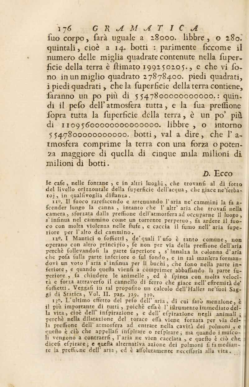 17 6 G li U MITICA iuo corpo , farà uguale a 28000. libbre , o 280. quintali, cioè a 14. botti : parimente ficcome il numero delle miglia quadrate contenute nella fuper- ficie della terra è {limato 199250205., e che vi fo¬ no in un miglio quadrato 27878400. piedi quadrati, i piedi quadrati y che la fuperficie della terra contiene, faranno un po pili di 5547800000000000.: quiru di il pefo dell’ atmosfera tutta, e la fua preifione fbpra tutta la fuperficie della terra, è un po* più di 11095600000000000000. libbre , o intorno 5547800000000000. botti, vai a. dire, che 1’ a- tmosfera comprime la terra con una forza o poten¬ za maggiore di quella di cinque nula milioni di milioni di botti. L. Ecco le cafe, nelle fontane , e in altri luoghi, che trovanfi al di fotta del livello orizzontale della fuperficie dell’acqua, che gi-ace ne’ferba- toj , in qualhvoglia diflanza. \ 11°. Il fuoco rarefacendo e attenuando l’aria ne’carnicini la fa a- fcender lunga la canna , intanto che 1’ altr’ aria che trovafi nella camera, sforzata dalla prefhone dell’atmosfera ad occuparne il luogo, s’infinita nel cammino come un torrente perpetuo, fa ardere il fuo¬ co con molta violenza nelle llufe , e caccia il fumo nell’ aria fupe- fiore per l’alto del cammino. iz°. I Mantici o foffietti , de’quali l’ufo è tanto comune, non operano con altro principio, fe non per via della prefhone dell’aria perchè follevandofi la parte fuperiore , s’innalza la colonna d’aria che pofa fulla parte inferiore o fui fondo, e in tal maniera forman¬ dovi un voto l'aria s’infinua per li buchi, che fono nella parte in¬ feriore, e quando quella vienh a comprimer abballando la parte fu¬ periore , fa chiudere le animelle , ed è fpinta con molta veloci¬ tà e forza attraverfo il cannello di ferro che giace nell’eflremità de’ fofhetti . Veggah in tal propohto un calcolo dell’Halles ne’fuoi Sag¬ gi di Statica, Vol. II. pag. 329. j^o. 130. L’ultimo effetto del pefo dell’ aria, di cui farò menzione, è il piu importante di tutti, poiché ella è l’iùrumento immediato del¬ la vita, cioè dell’ infpirazione , e dell’ efpirazione negli animali ; perchè nella dilatazione del torace effa viene forzata per via del¬ la prefhone dell' atmosfera ad entrare nella cavità dei polmoni , e quello è ciò che appellali infpirare o refpirare ; ma quando i mufco- li vengono a contraerh , l'aria ne vien cacciata , e quello è ciò che dicefi efpirare ; e quella alternativa azione dei polmoni fifa median¬ te la prefhone dell’ aria, ed è aliolutamente neceffaria alla vita.