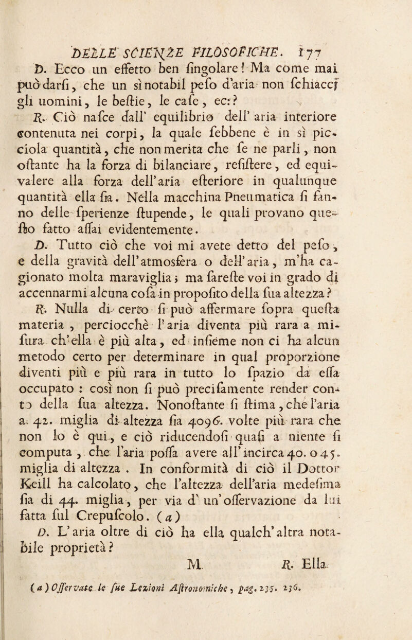 D. Ecco un effetto ben Angolare ! Ma come mai puòdarfi, che un sìnotabil pefo dada non fchiaccj gli uomini, le bettie, le cafe, ec:? ft. Ciò nafee dall’ equilibrio deli’ aria interiore contenuta nei corpi, la quale febbene è in sì pie* ciola quantità, che non merita che fe ne parli, non ottante ha la forza di bilanciare, refiftere , ed equi¬ valere alia forza dell’aria efteriore in qualunque quantità ella* fia. Nella macchina Pneumatica fi fan* no delle fpenenze ftupende, le quali provano que- fto fatto affai evidentemente. D. Tutto ciò che voi mi avete detto del pefo -, e della gravità dell’atmosfera o dell’aria, m'ha ca¬ gionato molta maraviglia > ma farefte voi in grado di accennarmi alcuna colà in propofito della fua altezza ? ft. Nulla di certo fi può affermare fopra quella materia , perciocché P aria diventa più rara a mi* fura ch’ella è più alta, ed infiéme non ci ha alcun metodo certo per determinare in qual proporzione diventi più e più rara in tutto lo fpazio da effa occupato : così non fi può precifamente render con* to della fua altezza. Nonoftante fi ttima, che l’aria a; 42. miglia di altezza fia 4096. volte più rara che non lo è qui , e ciò riducendofi quafi a niente fi computa , che l’aria poffa avere all’incirca 40. 045» miglia di altezza . In conformità di ciò il Dottor Keili ha calcolato, che l’altezza dell’aria medefima fia di 44. miglia , per via d’ un’offervazione da lui fatta fui Crepufcolo. ( a ) D. L’aria oltre di ciò ha ella qualch*altra nota¬ bile proprietà? M. ft. Ella (a) Offer vate lefue Lezioni Agronomiche, - j I