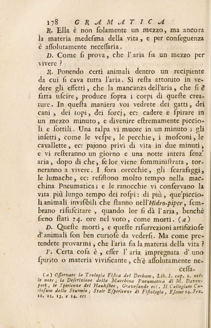 K. Ella è non {blamente un mezzo, ma ancora la materia medefima della vita, e per confeguenza è afTolutamente necefiaria. jD. Come fi prova, che 1’ aria ha un mezzo per vivere ? li. Ponendo certi animali dentro un recipiente da cui h cava tutta l’aria. Si relia attonito in ve¬ dere gli effetti, che la mancanza delFaria, che fi £ fatta 11 lei re, produce fopra i corpi di quelle crea¬ ture . In quella maniera voi vedrete dei gatti, dei cani , dei topi, dei forej, ec: cadere e fpirare in un mezzo minuto, e divenire ellremamente piccio¬ li e lottili. Una talpa vi muore in un minuto ; gli infetti, come le vefpe, lé pecchie, i mofeoni, le cavallette, ec: pajono privi di vita in due minuti, e vi relleranno un giorno e una notte intera fenz* aria, dopo di che, felor viene fomminillrata, tor¬ neranno a vivere. I fora orecchie, gli fcarafaggi, le lumache, ec: refiflono molto tempo nella mac¬ china Pneumatica, e le ranocchie vi confervano la vita più lungo tempo dei rofpi : di più, que’piccio- li animali invihbili che hanno nell'Hidro-piper, fem- brano rifufeitare , quando lor h dà l’aria, benché fieno flati 24. ore nel voto, come morti. (a) D. Quelle morti, e quelle nfurrezioni artifiziofe d’animali fon ben cunofe da vederli. Ma come pre¬ tendete provarmi, che l’aria ha la materia della vita ? V. Certa co fa è , elfe r 1’ aria impregnata d’ uno fpirito o materia vivificante, eh e afTolutamente ne- celTa- t a ) Offervate la Teologia Tifica del Derbam^ Eib.l. cap. i. nel¬ le note ; la Dentizione della Macchina Tneumatica di M. Daven¬ port ; le Sperienze del Haukfbee, Gravefande ec: . Il Collegium Cu- riofum dello Sturmio ; Stair Efpcrienze di Fetologia , EJame i±.Sez+ il. iz, ij. e 14. ec: \