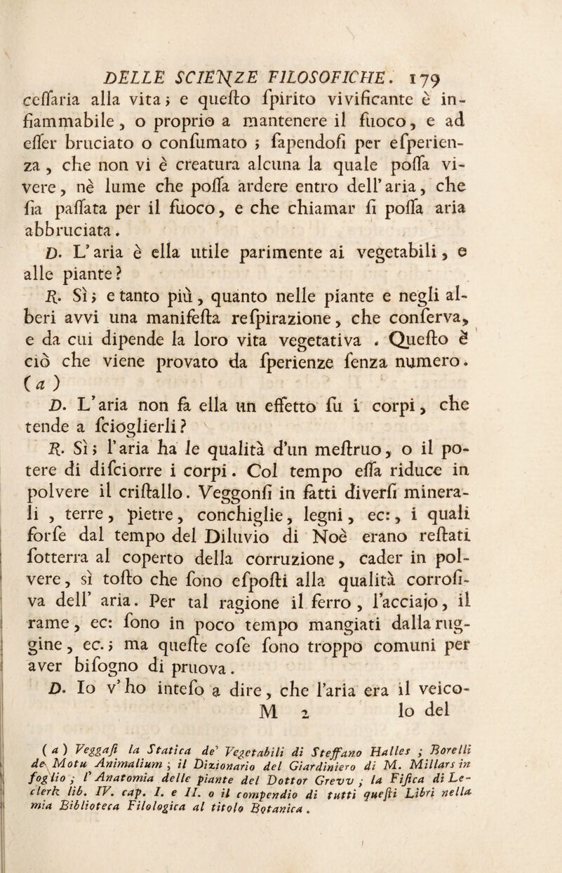 celiarla alla vita; e quello fpirito vivificante è in¬ fiammabile , o proprio a mantenere il fuoco, e ad elfer bruciato o confumato ; fapendofi per efperien- za , che non vi è creatura alcuna la quale polfa vi¬ vere, nè lume che pofla ardere entro dell’aria, che fia pallata per il fuoco, e che chiamar fi polla aria abbruciata. D- L’aria è ella utile parimente ai vegetabili, e alle piante? R. Sì ; e tanto più, quanto nelle piante e negli al¬ beri avvi una manifella refpirazione, che conferva, e da cui dipende la loro vita vegetativa . Quello è ciò che viene provato da fperienze fenza numero. (a ) D. L'aria non fa ella un effetto fu i corpi, che tende a fcioglierli? v R- Sì; l’aria ha le qualità d’un mellruo, o il po¬ tere di difcio.rre i corpi. Col tempo ella riduce in polvere il criftallo. Veggonfi in fatti diverfi minera¬ li , terre , pietre , conchiglie, legni, ec:, i quali forfè dal tempo del Diluvio di Noè erano reflati fotterra al coperto della corruzione, cader in pol¬ vere , sì tollo che fono efpolti alla qualità corrofi- va dell’ aria. Per tal ragione il ferro , lacciajo, il rame, ec: fono in poco tempo mangiati dalla rug¬ gine , ec. ; ma quelle cofe fono troppo comuni per aver bifogno di pruova. £). Io v* ho intefo a dire, che l’aria era il veico- M 2 lo del ( a ) Veggafi la Statica de’ Vegetabili di Stefano Halles ; Boccili de Mot u Anima li um ; il Dizionario del Giardiniera di M. Millars in foglio; r Anatomia delle piante del Dottor Grew ; la Fifica di Le- clerk, lib. IV. cap. I. e II. o il compendio di tutti quefti Libri nella mia Biblioteca Filologica al titolo Botanica . t