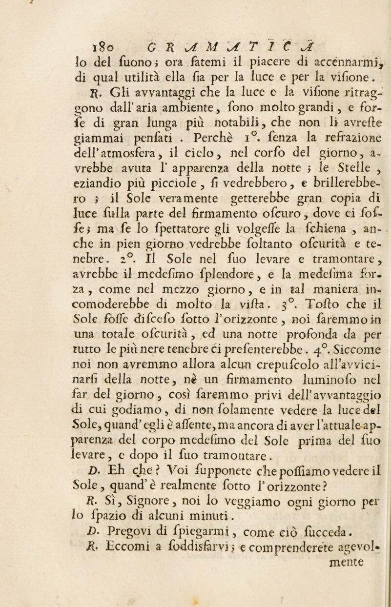 lo del fuono ; ora fatemi il piacere di accennarmi, di qual utilità ella lì a per la luce e per la vilìone. R. Gli avvantaggi che la luce e la vifione ritrag¬ gono dall’ aria ambiente, fono molto grandi, e for¬ fè di gran lunga più notabili, che non li avrefte giammai penfati . Perchè i°. lenza la refrazione dell’atmosfera, il cielo, nel corfo del giorno, a- vrebbe avuta 1’ apparenza della notte > le Stelle , eziandio più picciole , fi vedrebbero, e brillerebbe¬ ro $ il Sole veramente getterebbe gran copia di luce fulla parte del firmamento ofcuro, dove ei fof- fej ma fe lo filettatore gli volgelfie la fichiena , an¬ che in pien giorno vedrebbe foltanto ofcurità e te¬ nebre. 2°. Il Sole nel fuo levare e tramontare, avrebbe il medefimo fiplendore, e la medelìma for¬ za , come nel mezzo giorno, e in tal maniera in¬ comoderebbe di molto la villa. 30. Toflo che il Sole folle difcefo fotto l’orizzonte, noi faremmo in una totale ofcurità, ed una notte profonda da per tutto le più nere tenebre ci prefenterebbe. 40. Siccome noi non avremmo allora alcun crepufcolo all’avvici- narfi della notte, nè un firmamento lumino fio nel far del giorno, così faremmo privi dell’avvantaggio di cui godiamo, di non fiolamente vedere la luce del Sole, quand’ egli è adente, ma ancora di aver l’attuale ap¬ parenza del corpo medefimo del Sole prima del fuo levare, e dopo il fuo tramontare. D. Eh che? Voi fiupponete che polliamo vedere il Sole , quand’ è realmente fiotto l’orizzonte ? R- Sì, Signore, noi lo veggiamo ogni giorno per lo fpazio di alcuni minuti. D. Pregovi di fipiegarmi, come ciò fiicceda. R* Eccomi a fibddisfàrvi? e comprenderete agevol¬ mente