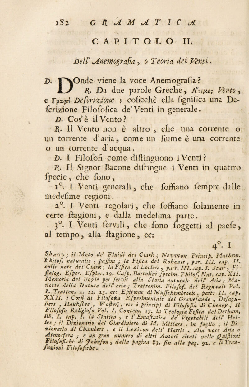 CAPITOLO II. Dell' jLnemografia, o Teoria dei Venti. D. l^XOnde viene la voce Anemografia ? L/ R. Da due parole Greche, K'n^og Vento, e rpa:^« Deferitone $ coficchè ella lignifica una De¬ feritone Filofofica de’Venti in generale. D. Cos’è il Vento? R. Il Vento non è altro , che una corrente o un torrente d’aria, come un fiume è una corrente o un torrente d’acqua. D. I Filofofi come diftinguono iVenti? R. Il Signor Bacone diftingue i Venti in quattro fpecie , che fono, i°. I Venti generali 3 che foifiano fempre dalle medefime regioni. i j 2°. I Venti regolari, che foifiano folamente in certe ftagioni, e dalla medesima parte. 3°. I Venti fervili, che fono foggetti al paefe, al tempo, alla ftagione, ec: 4°. I Shavv; il Moto de Fluidi del Clark; Newton Frincip. Mathem. Thilof. naturali , pajjim ; la Fifica del Rohault, par. III. cap. II. colle note del Clark ; la Fifica di Leclerc , part. III. cap. I. Stair , Fi- fi0log. Efper. Efplor. 19. Cafp. Fanalini fpecim. Philof. Nat. cap. XII. Memoria del Boyle per fervir alla Storia naturale dell’ Aria ; Ma¬ riette della Natura delF aria ; Trattenim. Filofof. del Régnault Voi. I. Tratten. 2. 22. 23. ec: Epitome di Muffehembroek, part: II. cap. XXII. i Corf: di Filofof a Efperbnentale del Gravefande , Defagu- liers , Haukfbee , W0fieri, ec: i principj di Filosofia di Cheney ; IL Filofof0 Religiofo Vol. I. Contem. 17. U Teologia Fiftca delDerham, Lib. I. cap. I. la Statica 5 e l Emaflatica de’ Vegetabili dell Hal¬ les ; il Dizionario del Giardiniera di M. Millars , in foglio ; il Di¬ zionario di Chambers , e il Lexicon dell’ Harris , alla voce Aria e Atmosfera ; e un gran numero di altri Autori citati nelle £uifiioni Filofofiche di Johnfon y dalla pagina fin alla pag. 92. e leTran- Jazioni Filofofiche.