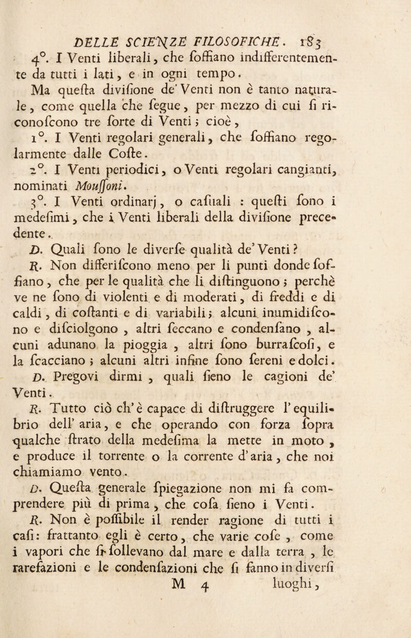 4°. I Venti liberali, che foffiano indifferentemen¬ te da tutti i lati, e in ogni tempo. Ma quella divisone de’Venti non è tanto natura¬ le , come quella che fegue, per mezzo di cui fi ri- conofcono tre forte di Venti? cioè, i °. I Venti regolari generali, che foffiano rego¬ larmente dalle Colle. 2°. I Venti periodici, o Venti regolari cangianti, nominati Monconi. 3°. I Venti ordinar), o cafuali : quelli fono i medefimi, che i Venti liberali della divifione prece*» dente.. D. Quali fono le diverfe qualità de3 Venti ? R, Non dilferifcono meno per li punti donde fof¬ fiano , che per le qualità che li diltinguono ; perchè ve ne fono di violenti e di moderati, di freddi e di caldi, di collanti e di variabili, alcuni inumidiro¬ no e difciolgono , altri feccano e condenfano , al¬ cuni adunano la pioggia , altri fono burrafcofi, e la fcacciano ; alcuni altri infine fono fereni e dolci. D. Pregovi dirmi , quali fieno le cagioni de’ Venti. R. Tutto ciò eh’è capace di diftruggere l’equili» brio dell’ aria, e che operando con forza fbpra qualche llrato della medefima la mette in moto , e produce il torrente o la corrente d’aria, che noi chiamiamo vento. Z). Quella generale fpiegazione non mi fa com¬ prendere piti di prima, che cofa fieno i Venti. R. Non è poffibile il render ragione di tutti i cafi: frattanto egli è certo, che varie cofe , come i vapori che fr follevano dal mare e dalla terra , le rarefazioni e le condenfazioni che fi fanno in divedi