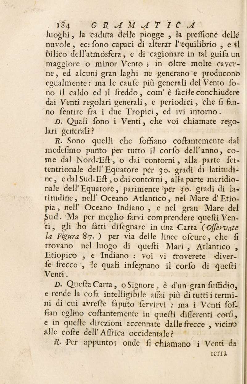 luoghi , la. caduta delie piogge , k preffioné delle nuvole, ec: fono capaci di alterar l’equilibrio , e il bilico de 1 latitiósfera, e di cagionare in tal guifa un maggiore o minor Vento ; in óltre molte caver¬ ne, ed alcuni gran laghi ne generano e producono egualmente: ma le caufe più generali del Vento fo¬ no il caldo ed il freddo, com’ è facile conchiudere dai Venti regolari generali, e periodici, che fi fan¬ no fentire fra i due Tropici, ed ivi intorno. jD. Quali fono i Venti, che voi chiamate rego¬ lari generali? R. Sono quelli che foffiano collantemente dal medefimo punto per tutto il corfo dell’anno, co¬ me dal Nord-Eli, o dai contorni, alla parte fet- tentrionale dell’Equatore per 30. gradi di latitudi¬ ne , e dal Sud-Eli, o dai contórni, alla parte meridio¬ nale dell’Equatore, parimente per 30. gradi di la¬ titudine , nell’ Oceano Atlantico, nel Mare d’Etio¬ pia , nell’ Oceano Indiano , e nel gran Mare del £>ud. Ma per meglio farvi comprendere quelli Ven¬ ti, gli ho fatti difegnare in lina Carta (Offervate la Figura 87. ) per via delle linee ofcure, che fi trovano nel luogo di quelli Mari , Atlantico , Etiopico , e Indiano : voi vi troverete diver- fe frecce le quali infognano il corfo di quelli Venti. D. Quella Carta, o Signore, è d’un gran fu Ifi dio, e rende la cofa intelligibile aliai più di tutti i termi¬ ni di cui avreffe faputo fervirvi ma i Venti fof-, fian eglino collantemente in quelli differenti corfi, e in quelle direzioni accennate dalle frecce , vicino •siile colle dell’Affrica occidentale? R* Per appunto'; onde fi chiamano i Venti da terra