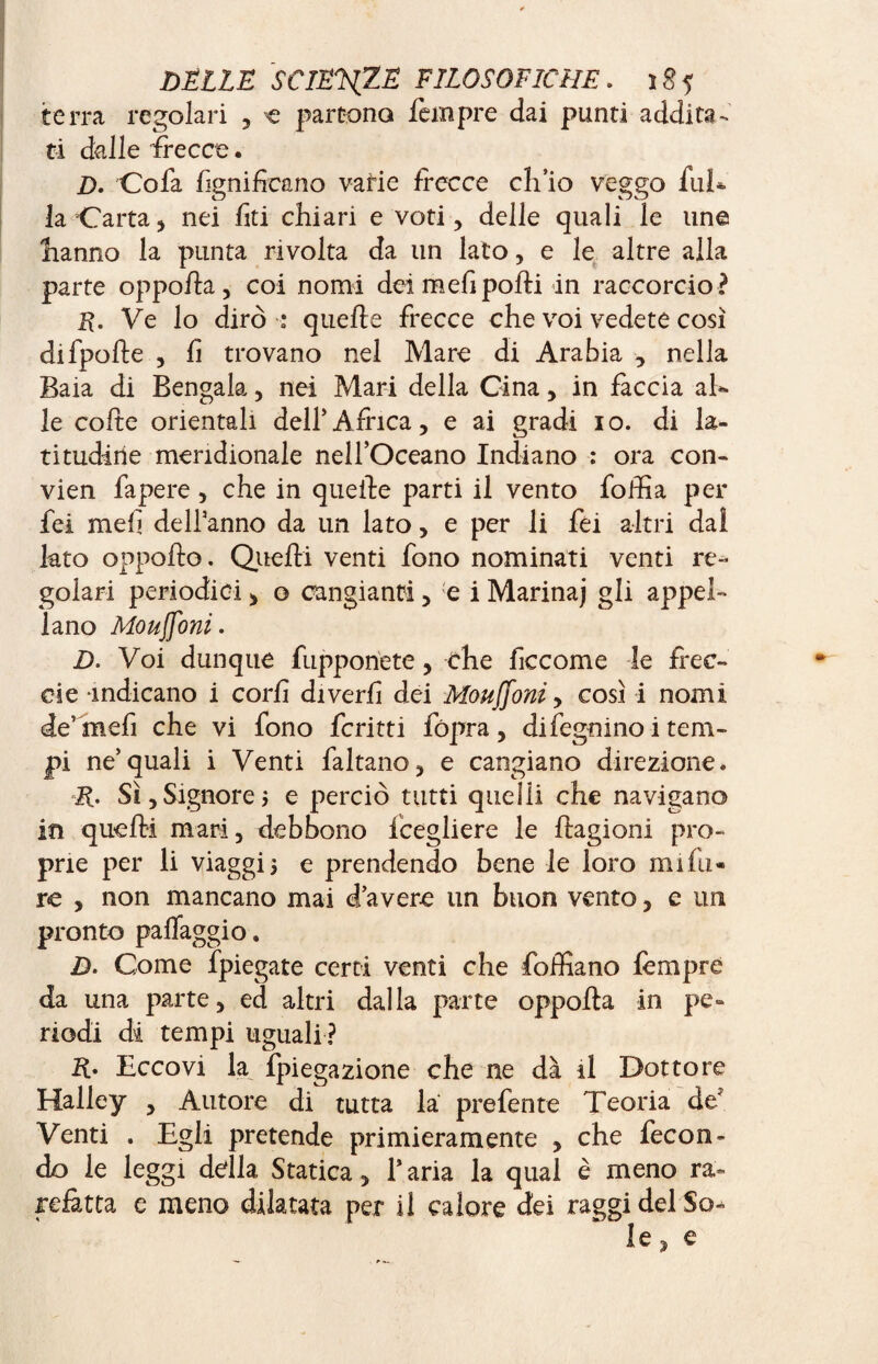 terra regolari , € partono Tempre dai punti addita¬ ti dalle frecce. Z). Cofa fignificano vaHe frecce ch’io veggo fui* la Carta 5 nei lìti chiari e voti , delle quali le line îianno la punta rivolta da un lato, e le altre alla parte oppofla, coi nomi dei meli polli in raccorcio ? R. Ve lo dirò * quelle frecce che voi vedete così difpolle , fi trovano nel Mare di Arabia , nella Baia di Bengala, nei Mari della Cina, in faccia ab* le colte orientali delf Africa, e ai gradi io. di la¬ titudine meridionale nell’Oceano Indiano : ora con- vien fa pere , che in quelle parti il vento follìa per fei meli delfanno da un lato, e per li fei altri dal lato oppofto. Quelli venti fono nominati venti re¬ golari periodici, o cangianti, e i Marina) gli appel¬ lano Moujfoni. D. Voi dunque fupponete, che ficcome le free- eie indicano i corlì diverlì dei Moujfoni, così i nomi de’ mefi che vi fono ferini fópra , difegnino i tem¬ pi ne’quali i Venti faltano, e cangiano direzione. R. Sì,Signorej e perciò tutti quelli che navigano in quelli mari, debbono fcegliere le flagioni pro¬ prie per li viaggi 5 e prendendo bene le loro mi fa¬ re , non mancano mai d’avere un buon vento, e un pronto palTaggio. D. Come fpiegate certi venti che foffiano Tempre da una parte, ed altri dalla parte oppolta in pe¬ riodi di tempi uguali ? Eccovi la fpiegazione che ne dà il Dottore Halley , Autore di tutta la prefente Teoria de? Venti . Egli pretende primieramente , che fecon¬ do le leggi della Statica, l’aria la qual è meno ra¬ refatta e meno dilatata per il calore dei raggi del So¬ le , e