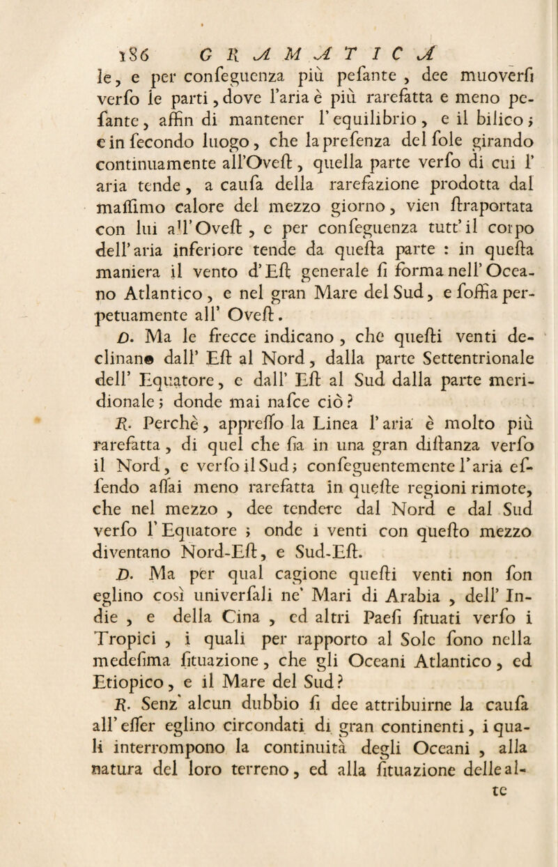 ïSô G li M U T 1 C A le, e per confeguenza più pefante , dee muoverfi verfo ie parti, dove l’aria è più rarefatta e meno pe¬ fante, affili di mantener l’equilibrio, e il bilico > e in fecondo luogo, che laprefenza del fole girando continuamente alfOveft, quella parte verfo di cui 1’ aria tende , a caufa della rarefazione prodotta dal malfmio calore del mezzo giorno, vien flraportata con lui ah’Oveft, e per confeguenza tutt’il corpo dell’aria inferiore tende da quella parte : in quella maniera il vento d’Ell generale lì forma nell’Ocea¬ no Atlantico , e nel gran Mare del Sud, e follìa per¬ petuamente all* Ovell. D. Ma le frecce indicano , che quelli venti de¬ clinane dall’ EH al Nord, dalla parte Settentrionale dell’ Equatore, e dall’ Eli al Sud dalla parte meri¬ dionale; donde mai nafce ciò? R. Perchè, apprelfo la Linea 1* aria è molto più rarefatta, di quel che lia in una gran dillanza verfo il Nord, e verfo il Sud; confeguentemente Paria ef¬ fondo affai meno rarefatta in quelle regioni rimote, che nel mezzo , dee tendere dal Nord e dal Sud verfo l’Equatore ; onde i venti con quello mezzo diventano Nord-Eli, e Sud-Eli. D. Ma pfer qual cagione quelli venti non fon eglino così univerfali ne’ Mari di Arabia , dell’ In¬ die , e della Cina , ed altri Paefi fituati verfo i Tropici , i quali per rapporto al Sole fono nella medefima lìtuazione, che gli Oceani Atlantico, ed Etiopico, e il Mare del Sud? R. Senz alcun dubbio fi dee attribuirne la caula all’ elfer eglino circondati di gran continenti, i qua¬ li interrompono la continuità degli Oceani , alla natura del loro terreno, ed alla filiazione delle al¬ te