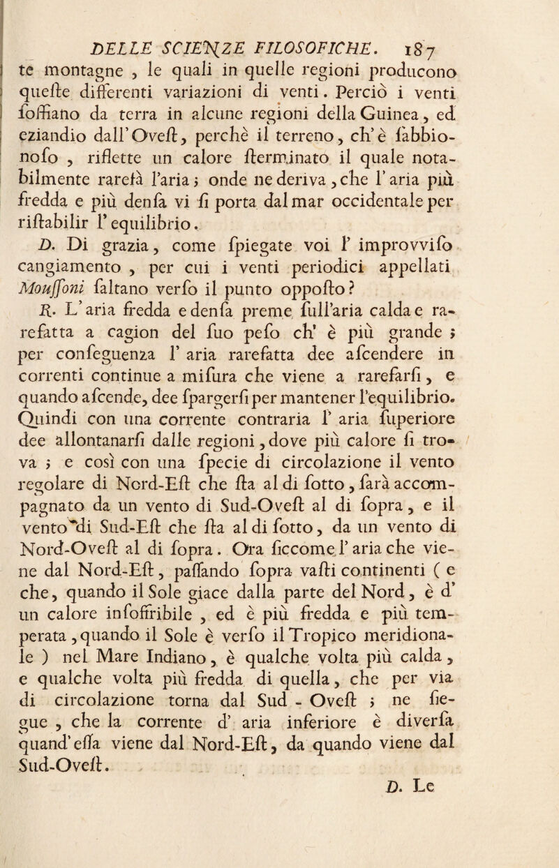 1 te montagne , le quali in quelle regioni producono i quelle differenti variazioni di venti. Perciò i venti ì fofliano da terra in alcune regioni della Guinea, ed eziandio dall’Oveft, perchè il terreno, eh’è fabbio- nofo , riflette un calore {terminato il quale nota¬ bilmente rarefa l’aria ; onde ne deriva , che Y aria piu fredda e più denfa vi fi porta dal mar occidentale per riftabilir Y equilibrio, D. Di grazia, come {piegate voi F improvvifo cangiamento , per cui i venti periodici appellati Mouffoni faltano verfo il punto oppofto? Ü- L’aria fredda e denfa preme full’aria calda e ra¬ refatta a cagion del fuo pefo eh’ è più grande > per confeguenza F aria rarefatta dee afeendere in correnti continue a mifura che viene a rarefarfi, e quando afeende, dee fpargerfi per mantener {equilibrio. Quindi con una corrente contraria F aria fuperiore dee allontanarli dalle regioni, dove più calore fi tro¬ va > e così con una fpecie di circolazione il vento regolare di Ncrd-Eft che fta al di fotto , farà accom- pagnato da un vento di Sud-Oveft al di fopra, e il ventosi Snd-Eft che fta al di fotto, da un vento di Nord-Oveft al di fopra. Ora flccome F aria che vie¬ ne dai Nord-Eft, paffando fopra vafti continenti ( e che, quando il Sole giace dalla parte del Nord, è d’ un calore infoffribile , ed è più fredda e più tem¬ perata , quando il Sole è verfo il Tropico meridiona¬ le ) nei Mare Indiano, è qualche volta più calda, e qualche volta più fredda di quella, che per via di circolazione torna dal Sud - Oveft > ne fle¬ mme , che la corrente d’ aria inferiore è diverfa quand’ efla viene dal Nord-Eft 3 da quando viene dal Sud-Oveft. D. Le
