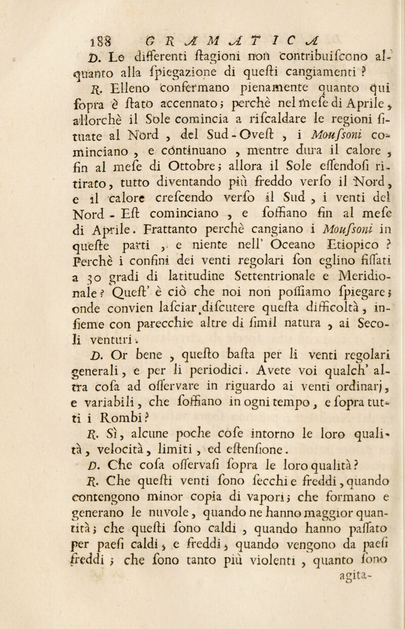T>. Le differenti Aagioni n'ori contri bui fee no al¬ quanto alla fpiegazione di quelli cangiamenti ? r. Elleno confermano pienamente quanto qui fopra è flato accennato j perchè nel rtiefe di Aprile , allorché il Sole comincia a rifcaldare le regioni fi- tuate ai Nord , del Sud-Oveft , i Moufsoni co¬ minciano , e continuano , mentre dura il calore , fin al mefe di Ottobre? allora il Sole effendofi ri¬ tirato , tutto diventando piti freddo verfo il Nord, e il calore crefcendo verfo il Sud , i venti dei Nord - Eft cominciano , e foffiano fin al mefe di Aprile. Frattanto perchè cangiano i Moufsoni in quelle parti r e niente nell4 Oceano Etiopico ? Perchè i confini dei venti regolali fon eglino fiffati a 30 gradi di latitudine Settentrionale e Meridio¬ nale ? Quell’ è ciò che noi non polliamo fpiegare * onde convien lafciar.difcutere quella difficoltà, in¬ ficine con parecchie altre di fimil natura , ai Seco¬ li venturi. D. Or bene , quello balla per li venti regolari generali, e per li periodici. Avete voi qualch’ al¬ tra cofa ad offervare in riguardo ai venti ordinar;, e variabili, che foffiano in ogni tempo, e fopra tut¬ ti i Rombi? R. Sì, alcune poche cofe intorno le loro quali- tà, velocità, limiti , ed eflenfione. D. Che cofa offervafi fopra le loro qualità? R. Che quelli venti fono fecchi e freddi, quando contengono minor copia di vapori 5 che formano e generano le nuvole, quando ne hanno maggior quan¬ tità ì che quelli fono caldi , quando hanno paffato per paefi caldi > e freddi * quando vengono da paefi freddi ? che fono tanto più violenti , quanto lono agita- u