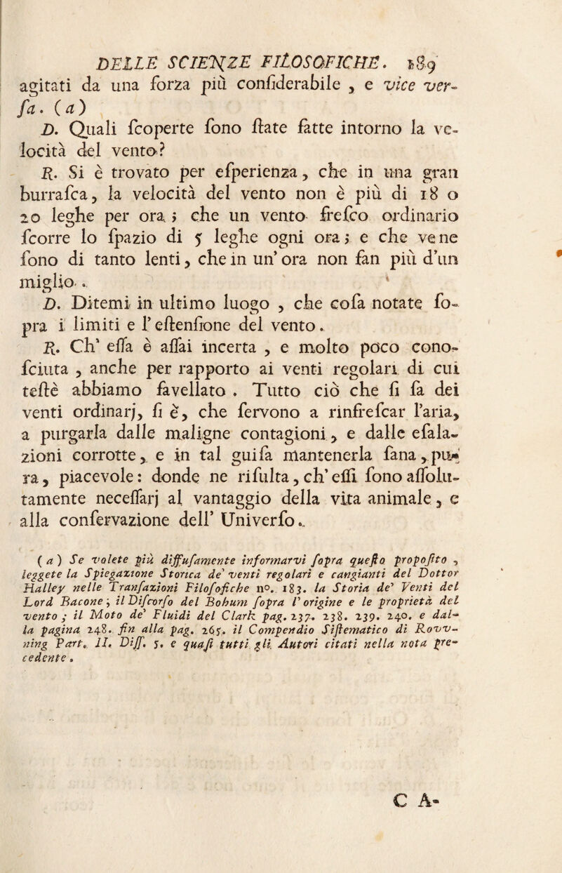 agitati da una forza più confiderai le , e vice ver- fa. (a) D. Quali fcoperte fono fiate fitte intorno la ve¬ locità del vento? R. Si è trovato per efperienza , che in una gran hurrafca, la velocità del vento non è più di 18 o 20 leghe per ora > che un vento frefco ordinario fcorre lo fpazio di 5 leghe ogni ora j e che ve ne fono di tanto lenti, che in un’ ora non fan più d’un miglio . D. Ditemi in ultimo luogo , che cofa notate fo» pra i iimiti e l’eftenfione del vento. R. Ch’ elTa è affai incerta , e molto poco cono?» feiuta , anche per rapporto ai venti regolari di cui tefiè abbiamo favellato . Tutto ciò che fi fa dei venti ordinar;, fie, che fervono a rinfrefear l’aria, a purgarla dalle maligne contagion!, e dalle efala» zioni corrotte, e in tal guifa mantenerla fana,pu* ra, piacevole: donde ne ri fui ta, eh’elfi fono affolli- tamente neceffarj al vantaggio della vita animale, c alla confervazione dell’ Uni ver fo... (a) Se volete più dijfufamcnte informarvi [opra quefio propofito , leggetela Spiegazione Storica de'venti regolari e cangianti del Dottor Halley nelle Tranfazioni Filofofiche n°. i8j. la Storia de'' Venti del Lord Bacone; ilDifrorfo del Bohum /opra l'origine e le proprietà dei- vento ; il Moto de' Fluidi del Clark pag.z^g. 238. 239. 24.0. e dal¬ la pagina 248. fin alla pag. 265'. il Compendio Siftematico di Rovv- ning Part, li. Dijf. y, e quafi tutti gli. Autori citati nella nota pre¬ cedente . C A-