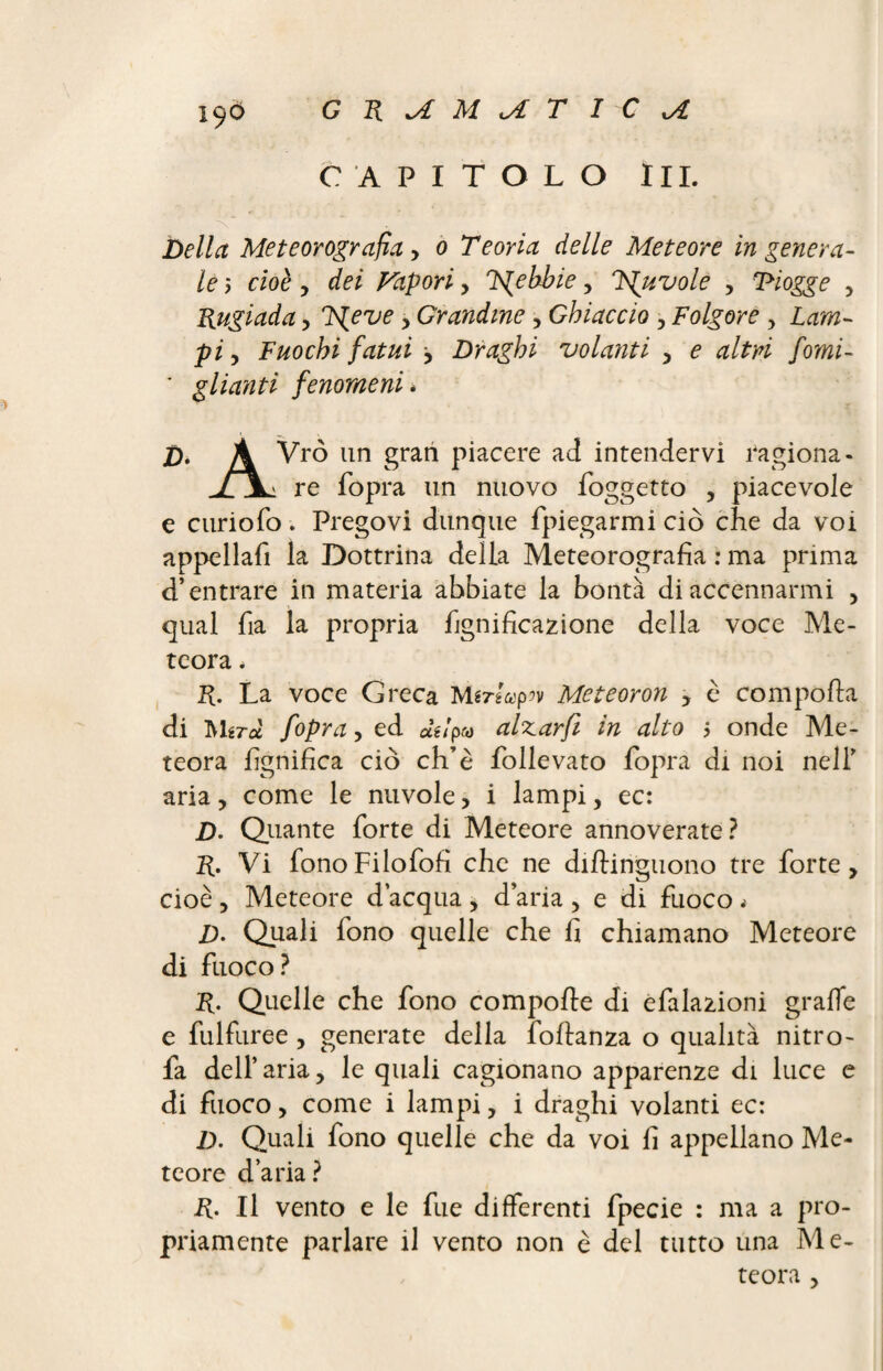 CAPITOLO III. Della Met corografìa y 0 Teoria delle Meteore ingenera¬ le 5 cioè y dei Vapori, Fpebbie, Ts^uvole , Piogge , Rugiada, Ts^eve , Grandine y Ghiaccio , Folgore , Lam¬ pi y Fuochi fatui y Draghi volanti y e altri forni- ' glianti fenomeni * Dè A Vrò un gran piacere ad intendervi ra giona - XX; re fopra un nuovo foggetto , piacevole e curio fo . Prego vi dunque fpiegarmi ciò che da voi appellali la Dottrina della Meteorografia : ma prima d’entrare in materia abbiate la bontà di accennarmi , qual ha la propria hgnideazione della voce Me¬ teora * R. La voce Greca Mtrlupiv Meteoron y è comporta di Mgra fopra y ed af/pfiJ alzar fi in alto > onde Me¬ teora lignifica ciò ch’è follevato fopra di noi nell’ aria, come le nuvole, i lampi, ec: D. Quante forte di Meteore annoverate? R. Vi fonoFilofofi che ne dirtinguono tre forte, cioè, Meteore d’acqua , d’aria , e di fuoco « /). Quali fono quelle che fi chiamano Meteore di fuoco? R. Quelle che fono comporte di epilazioni grafie e fulfuree, generate della Portanza o qualità nitro- fa dell’ aria, le quali cagionano apparenze di luce e di fuoco, come i lampi, i draghi volanti ec: Z). Quali fono quelle che da voi fi appellano Me¬ teore d’aria? R. Il vento e le fue differenti fpecie : ma a pro¬ priamente parlare il vento non è del tutto una Me¬ teora ,