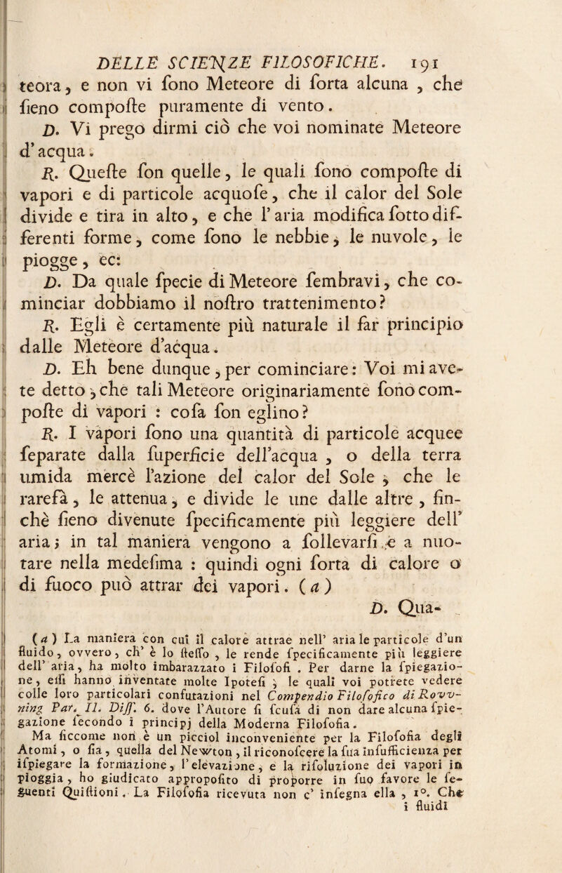 teora, e non vi fono Meteore di forta alcuna , che ij fieno comporte puramente di vento. D> Vi prego dirmi ciò che voi nominate Meteore j d’acqua. R. Qiierte fon quelle, le quali fono comporte di vapori e di particole acquofe, che il calor del Sole divide e tira in alto, e che l’aria modificafottodif¬ ferenti forme, come fono le nebbie, le nuvole, le piogge, ec: D. Da quale fpecie di Meteore fembravi, che co¬ minciar dobbiamo il noftro trattenimento? R. Egli è certamente più naturale il far principia dalle Meteore d’acqua. D. Eh bene dunque, per cominciare: Voi mi ave¬ te detto , che tali Meteore originariamente fono com¬ porte di vapori : cofa fon eglino? R. I vapori fono una quantità di particole acquee feparate dalla fuperficie dell’acqua , o della terra umida mercè l’azione del calor del Sole j che le rarefa, le attenua, e divide le line dalle altre , fin¬ che fieno divenute fpecificamente più leggiere dell’ aria; in tal maniera vengono a follevarfi,;e a nuo¬ tare nella medefima : quindi ogni forta di calore o di fuoco può attrai* dei vapori. ( a ) D. Qua- (a) La maniera con cu! il calore attrae nell’ aria le particole d’un fluido, ovvero, eh’ è lo Hello , le rende fpecificamente piu leggiere dell’ aria, ha molto imbarazzato i Filofofi . Per darne la fpiegazio- ne, elfi hanno inventate molte Ipotefi le quali voi potrete vedere colle loro particolari confutazioni nel Compendio Filofofico di Brow¬ ning Par, IJ. Dijj. 6. dove l’Autore fi feufa di non darealcunafpie- gazione fecondo i principi della Moderna Filofofia. Ma ficcome non è un piceiol inconveniente per la Filofofia degli Atomi, o fia, quella del Newton , il riconofcere la fua infufficienza per ifpiegare la formazione, l’elevazione, e la risoluzione dei vapori in pioggia , ho giudicato appropofito di proforre in fuo favore le fe¬ denti Quiftioni, La Filofofia ricevuta non c’ infegna ella , i°. Che i fluidi