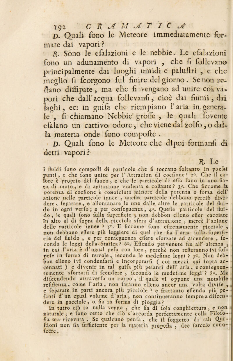 JD. Quali fono le Meteore immediatamente for¬ mate dai vapori ? R. Sono le efalazioni e le nebbie. Le efalazioni fono un adunamento di vapori , che fi follevano principalmente dai luoghi umidi e paluftri , e che meglio fi fcorgono fui finire del giorno. Se non re¬ cano diifipate, ma che fi vengano ad unire col va¬ pori che dall’acqua follevanfi, cioè dai fiumi, dai laghi, ec: in gitila che riempiano l’aria in genera¬ le , fi chiamano Nebbie grolle , le quali fovente efalano un cattivo odore, che viene dal zolfo , o dal¬ la materia onde fono com polle . D. Quali fono le Meteore che dipoi formarci di detti vapori? R, Le ! fluidi fono comporti di particole che fl toccano foltanto in pocki punti, e che fono unite per 1’Attrazion di coefione> 2°. Che il ca¬ lore è proprio del fuoco , e che le particole di elfo fono in uno fla¬ to di moto, e di agitazione violenta e collante ? j°. Che ficcotne la potenza di coeflone è conofciuta minore della potenza o forza dell* azione nelle particole ignee , quelle particole debbono perciò divi¬ dere, feparare, e allontanare le une dalle altre le particole del flui¬ do in ogni verfo ; e per confeguenza, 40. Quelle particole del flui¬ do , le quali fono fulla fuperficie v non debbon elleno elfer cacciate in aito al di fopra della picciota sfera d’attrazione , mercè l’azione delle particole ignee ? $0. E ficcome fono eftremamente picciole , non debbono eflere più leggiere di quel che fia l’aria fulla. fuperfi¬ cie del fluido , e per conieguenza elfere sforzate ad afeendere , fe¬ condo le leggi dell»'Statica ? 6°. Efiendo pervenute fin all’ altezza , in cui l’aria, è d’ugual pefo con loro, perchè non refieranno ivi fof- pefe in forma di nuvole, fecondo le medefime leggi ? 7°. Non deb¬ bon elleno ivi condenfarfi e incorporarli ( coi mezzi qui fopra ac¬ cennati ) e divenir in tal guifa più pefanti dell’ aria, e confeguen- temente sforzarli di lcendere , fecondò le medefime leggi ? 8°. Ma difeendendo attraverfo un corpo , il quale vi oppone una notabile refiftenza, come f aria, non faranno elleno ancor una volta divife > e feparate in parti ancora più picciole ? e frattanto eflendo più pe¬ fanti d’un egual volume d’aria, non continueranno fempre a difen¬ dere in gocciole, o Ila in forma di pioggia? In tutto ciò io nulla veggo , che fia di fola conghiettura, e non naturale ; e fono certo che ciò s'accorda perfettamente colla Filofo- fìa ora ricevuta . Se qualcuno penfa , che il foggetto di tali Qui- ftioni non fia fufflctente per la materia propofta , dee farcelo cono- ficere,