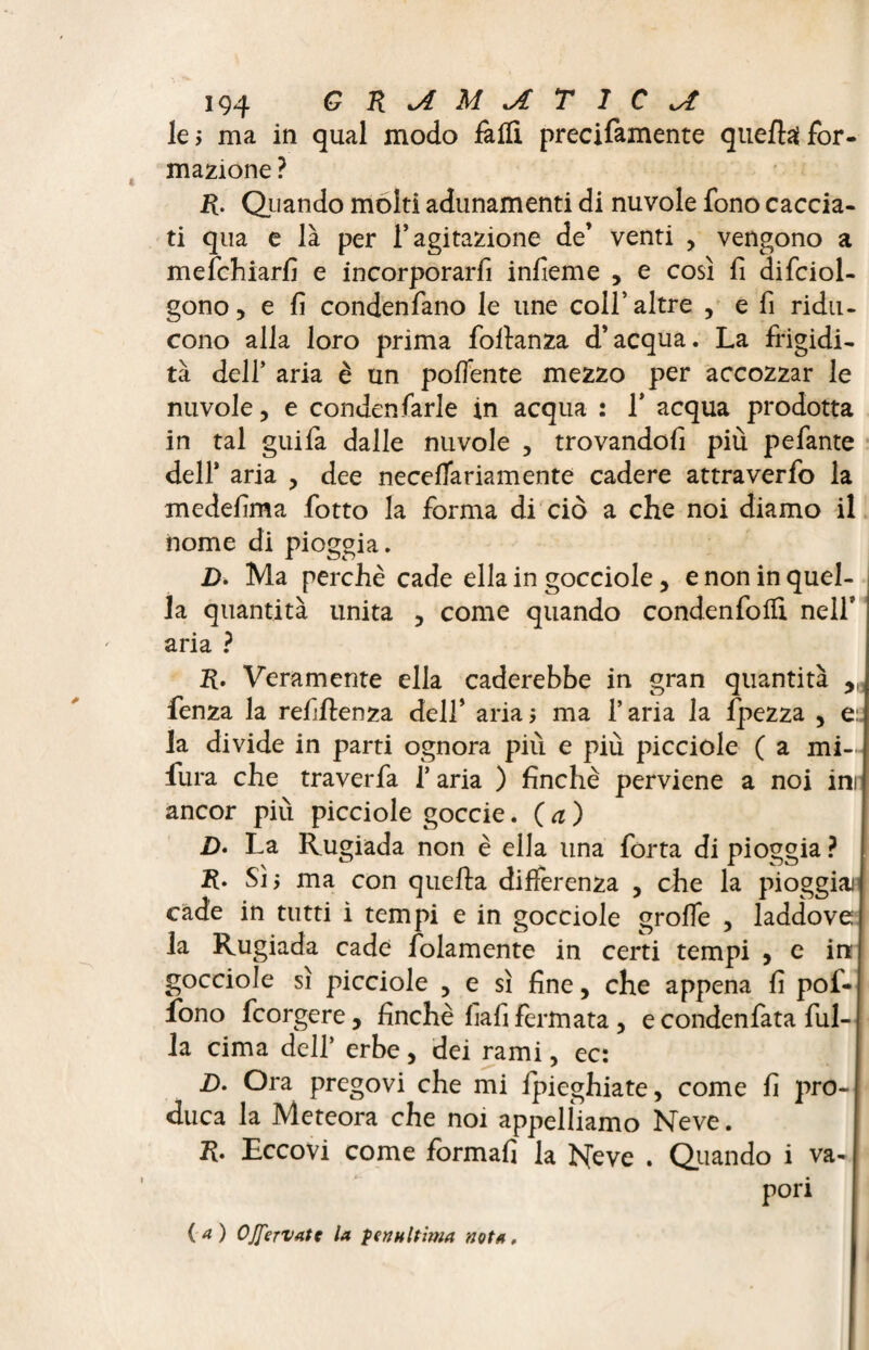 le ; ma in qual modo falli precifamente quella for¬ mazione ? R. Quando molti adunamenti di nuvole fono caccia¬ ti qua e là per l’agitazione de’ venti , vengono a mefchiarfi e incorporarli infieme , e così fi difciol- gono, e fi condenfano le une colf altre , e fi ridu¬ cono alla loro prima follanza d’acqua. La frigidi¬ tà dell’ aria è un poflente mezzo per accozzar le nuvole, e condensarle in acqua : Ï acqua prodotta in tal guifa dalle nuvole , trovandoli più pefante dell’ aria , dee necelTariamente cadere attraverfo la medefima fiotto la forma di ciò a che noi diamo il nome di pioggia. £. Ma perchè cade ella in gocciole, e non in quel¬ la quantità unita , come quando condenfolfi nell* aria ? R. Veramente ella caderebbe in gran quantità Senza la refiflenza dell’ aria; ma l’aria la Spezza , e: la divide in parti ognora più e più picciole ( a mi- fura che traverfa 1* aria ) finche perviene a noi ini ancor più picciole goccie. ( a ) Z>. La Rugiada non è ella una forta di pioggia ? R. Sì; ma con quella differenza , che la pioggia* cade in tutti ì tempi e in gocciole grolfe , laddove la Rugiada cade Solamente in certi tempi , e in gocciole sì picciole , e sì fine, che appena fi pof- fono Scorgere, finche fiafifermata , econdenfata Sul¬ la cima dell’ erbe, dei rami, ec: D. Ora pregovi che mi Spieghiate, come fi pro¬ duca la Meteora che noi appelliamo Neve. R. Eccovi come formali la Neve . Quando i va¬ pori (a) OJferVAtt la penultima nota.