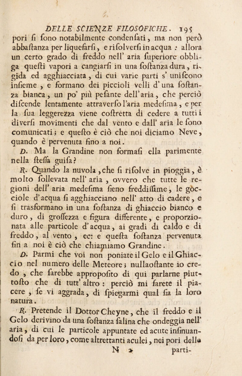 pori fi fono notabilmente condenfati, ma non però abballanza per liquefarli, erifolverfiinacqua : allora un certo grado di freddo nell’ aria fuperiore obbli¬ ga quelli vapori a cangiarli in una follanza dura, rk gida ed agghiacciata , di cui varie parti s’ uni (cono infieme , e formano dei piccioli velli d’una follan¬ za bianca, un po’ più pefante dell’aria, che perciò difcende lentamente attraverfo l’aria medefima , e per la fua leggerezza viene collrètta di cedere a tutti! diverfi movimenti che dal vento e dall’ aria le fono comunicati 3 e quello è ciò che noi diciamo Neve, quando è pervenuta fino a noi. D* Ma la Grandine non formali ella parimente nella fteffa guifa? R- Quando la nuvola >che fi rifolve in pioggia, è molto follevata nell’ aria , ovvero che tutte le re¬ gioni dell* aria medefima fieno freddifiime, le góc¬ ciole d’acqua fi agghiacciano nell’ atto di cadere, e fi trasformano in una foltanza di ghiaccio bianco è duro, di grolTezza e figura differente, e proporzio¬ nata alle particole d’acqua, ai gradi di caldo e di freddo, ai vento , eci e quella follanza pervenuta fin a noi è ciò che chiamiamo Grandine * D* Parmi che voi non poniate il Gelo e il Ghiac¬ cio nel numero delle Meteore 3 nullaollante io cre¬ do , che farebbe appropofito di qui parlarne piut- ' to Ilo che di tutt* altro * perciò mi farete il pia¬ cere , fe vi aggrada, di fpiegarmi qual fia la loro natura. R' Pretende il Dottor Cheyne, che il freddo e il Gelo derivino da una follanza falina che ondeggia nell* aria, di cui le particole appuntate ed acute infinuan- dofi da per loro, come altrettanti aculei, nei pori dell® N » parti-