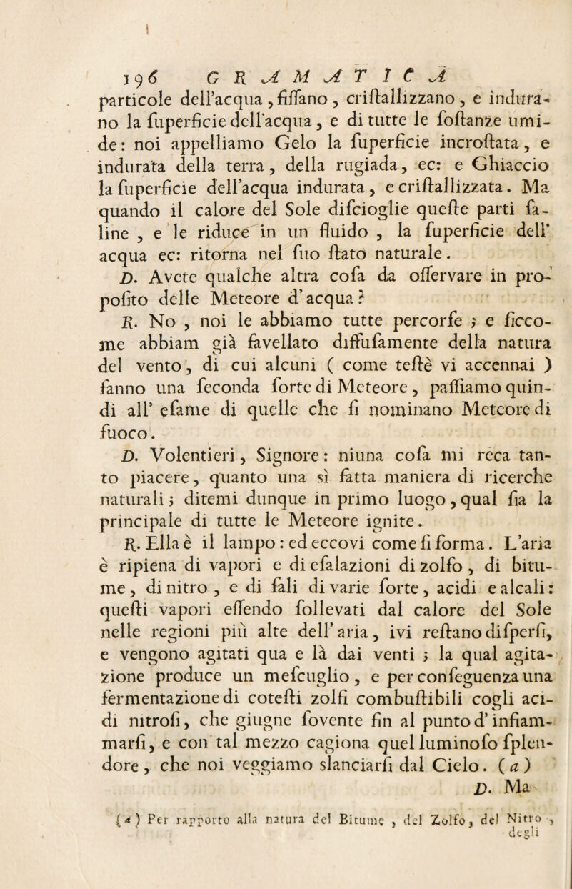 19 6 G R .A M A T 1 C J, particole dell’acqua , Affano , criftallizzano , e indura¬ no la Superficie dell'acqua, e di tutte le foftanze umi¬ de : noi appelliamo Gelo la fiiperficie incroftata, e indurata della terra, della rugiada, ec: e Ghiaccio la fiiperficie dell acqua indurata , e criftallizzata. Ma quando il calore del Sole difcioglie quelle parti fa- line , e le riduce in un fluido , la fiiperficie dell’ acqua ec: ritorna nel filo fiato naturale. £>. Avete qualche altra cofa da offervare in pro¬ posito delle Meteore d’acqua? R. No , noi le abbiamo tutte percorfe ; e Sicco¬ me abbiam già favellato diffufamente della natura del vento, di cui alcuni ( come tefiè vi accennai ) fanno una feconda forte di Meteore , palliamo quin¬ di all’ efame di quelle che fi nominano Meteore di fuoco. D. Volentieri, Signore : ninna cola mi reca tan¬ to piacere, quanto una sì fatta maniera di ricerche naturali 5 ditemi dunque in primo luogo, qual fia la principale di tutte le Meteore ignite. R. Ella è il lampo : ed eccovi come fi forma. L’aria è ripiena di vapori e di efalazioni di zolfo, di bitu¬ me, di nitro, e di fali divarie forte, acidi e alcali: quefti vapori eflendo follevati dal calore del Sole nelle regioni più alte dell’aria, ivi refianodifperli, e vengono agitati qua e là dai venti ; la qual agita¬ zione produce un mefcuglio, e per confeguenzauna fermentazione di cotefii zolfi combufiibili cogli aci¬ di mtrofi, che ghigne fovente fin al punto d’infiam¬ marsi, e con tal mezzo cagiona quel luminofo Splen¬ dore, che noi veggiamo slanciarsi dai Cielo, (a) D. Ma {<*) Per rapporto alla natura del Bitume , del Zolfo, del Nitro , degli