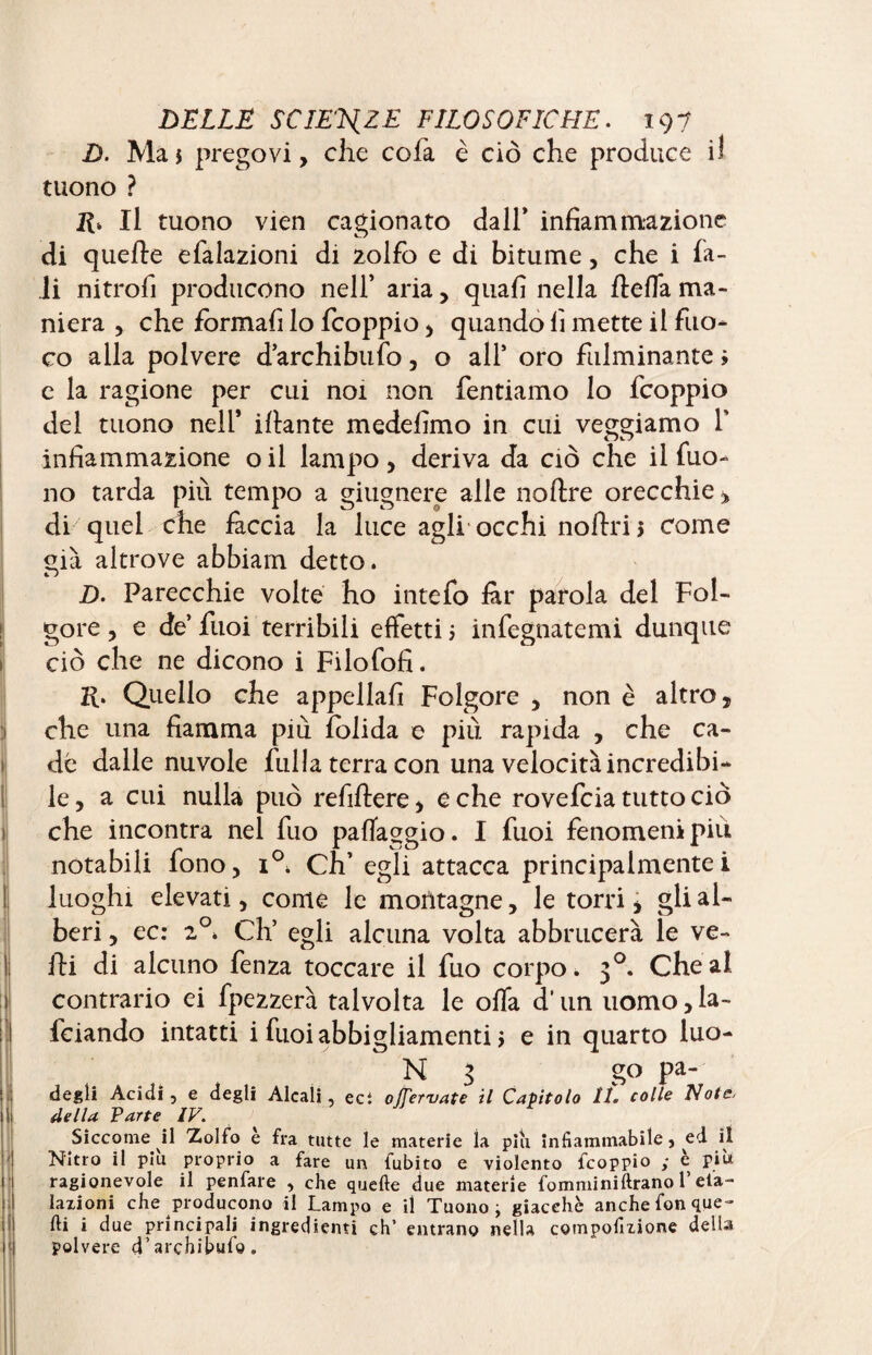 D. Ma* prego vi, che cofa è ciò che produce il tuono ? Il tuono vien cagionato dall’ infiammazione di quelle efalazioni di zolfo e di bitume, che i fia¬ li nitrofi producono nell’ aria, quafi nella ftefla ma¬ niera , che formali lo fcoppio , quando fi mette il fuo¬ co alla polvere d’archibufo, o all* oro fulminante » e la ragione per cui noi non fentiamo lo fcoppio del tuono nell’ iftante medefimo in cui veggiamo Ï infiammazione o il lampo , deriva da ciò che il fuo- no tarda piu tempo a giugnere alle noftre orecchie * di quel che fàccia la luce agli occhi noftri 5 come già altrove abbiam detto. D. Parecchie volte ho intefo far parola del Fol¬ gore , e de’ fuoi terribili effetti ; infegnatemi dunque ciò che ne dicono i Filofofi. R. Quello che appellali Folgore , non è altro, che una fiamma più folida e più rapida , che ca¬ de dalle nuvole fulla terra con una velocità incredibi¬ le , a cui nulla può refiftere, e che rovefcia tutto ciò che incontra nel fuo paffaggio. I fuoi fenomeni più notabili fono, 1° Ch’ egli attacca principalmentei luoghi elevati, come le montagne, le torri, gli al¬ beri , ec: 2°. Ch’ egli alcuna volta abbrucerà le ve- fti di alcuno fenza toccare il fuo corpo. 30. Chea! contrario ei fipezzerà talvolta le offa d’un uomo, fa¬ lciando intatti i fuoi abbigliamenti > e in quarto luo- N 3 go pa- degti Acidi, e degli Alcali, ect 0/7erT/4fe il Capitolo 11. colle Note< della Farte IV. Siccome il Zolfo è fra tutte le materie la piu infiammabile, ed il Nitro il piu proprio a fare un fubito e violento fcoppio ,* e piu ragionevole il penfare , che quelle due materie fommi ni Urano l’efa¬ lazioni che producono il Lampo e il Tuono ^ giacche anche fon que¬ lli i due principali ingredienti eh’ entrano nella compofmone della polvere d’arçhibufo.
