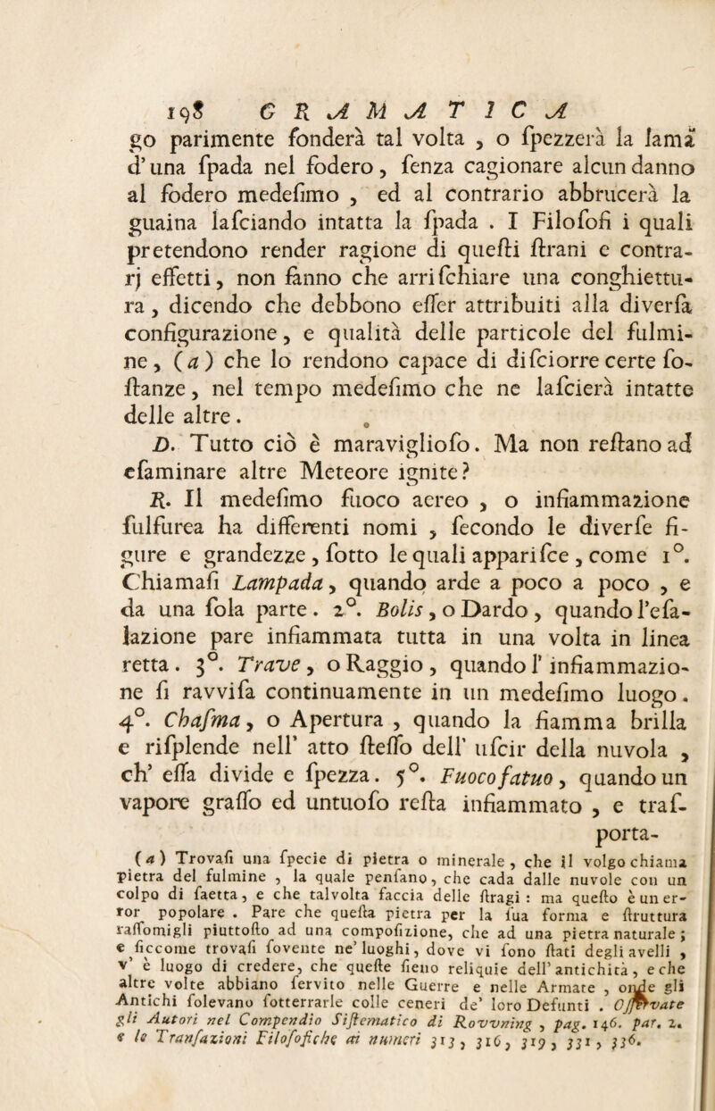 go parimente fondera tal volta , o fpezzerà la lama d’una fpada nel fodero , fenza cagionare alcun danno al fodero medefimo , ed al contrario abbrucerà la guaina lafciando intatta la fpada . I Filofofi i quali pretendono render ragione di quefìi Urani e contra¬ ry effetti, non fmno che arrifchiare una conghiettu- ra, dicendo che debbono effer attribuiti alla diverfa configurazione, e qualità delle particole del fulmi¬ ne, ( a) che lo rendono capace di di fciorre certe fo- ftanze, nel tempo medefimo che ne lafcierà intatte delle altre. D. Tutto ciò è maravigliofo. Ma non reftanoad efaminare altre Meteore ignite? R. Il medefimo fuoco aereo , o infiammazione fulfurea ha differenti nomi , fecondo le diverfe fi¬ gure e grandezze , fotto le quali appari fee , come i°. Chiamali Lampada, quando arde a poco a poco , e da una fola parte. 2°. Bolls, o Dardo , quando l’efa- lazione pare infiammata tutta in una volta in linea retta . $°. Trave , o Raggio , quando f infiammazio¬ ne fi ravvi fa continuamente in un medefimo luogo. 4°. Chafma, o Apertura , quando la fiamma brilla e rifplende nell’ atto fteffo dell’ ufeir della nuvola , eh’ effa divide e fpezza. 50. Fuoco fatuo, quando un vapore graffo ed untuofo refia infiammato , e traf- porta- (4) Trovafi una fpecie di pietra o minerale, che il volgo chiama pietra del fulmine , la quale peniano, che cada dalle nuvole con un colpo di faetta, e che talvolta faccia delle flragi : ma quello è un er¬ ror popolare . Pare che quella pietra per la l'uà forma e llruttura ralfomigli piuttoflo ad una compofizione, che ad una pietra naturale ; € Siccome trovali fovente ne’luoghi, dove vi fono flati degli avelli , v’ è luogo di credere, che quelle fieno reliquie dell’antichità, e che altre volte abbiano fervito nelle Guerre e nelle Armate , orni e gli Antichi folevano fotterrarle colle ceneri de’ loro Defunti . OJfitvate gli Autori nel Compendio Sijf ematico di Rovvning , pag. 146. par. z. «r le Tran/azion: Filofofiche ai numeri jiO, 319, j;i ,
