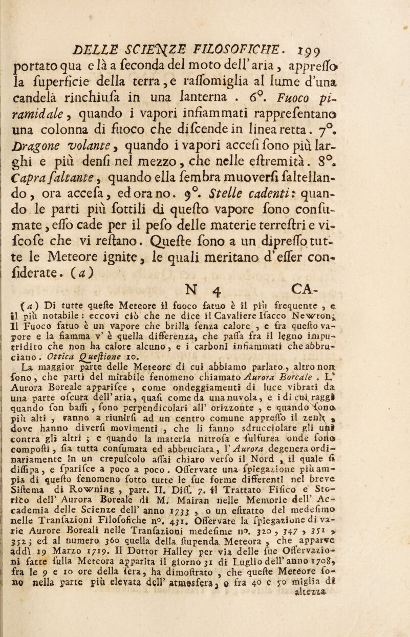 portato qua e là a feconda del moto dell’ aria, appreffo la fuperficie della terra,e raffomiglia al lume duna candela rinchiufa in una lanterna . 69. Fuoco pi¬ ramidale , quando i vapori infiammati rapprefentano una colonna di fuoco che dilcendein linea retta. 70. Dragone volante, quando i vapori accefi fono più lar¬ ghi e più denfi nel mezzo, che nelle eftremità. 8°. Capra/'aitante, quando ella fembra muoverli faltellan- do, ora accefa, ed ora no. 90. Stelle cadenti t quan¬ do le parti più fottili di quello vapore fono con fu¬ mate , elfo cade per il pefo delle materie terrellri e vi» i fcofe che vi reltano. Quelle fono a un diprefib tut» : te le Meteore ignite, le quali meritano d’efler con» 1 fiderate, (a) N 4 CA- (4) Di tutte quelle Meteore il fuoco fatuo è il piu frequente , e il piu notabile : eccovi ciò che ne dice il Cavaliere Ifacco Newton* Il Fuoco fatuo è un vapore che brilla fenza calore , e fra quello va- ; pore e la fiamma v’ è quella differenza, che paffa fra il legno impu¬ tridito che non ha calore alcuno, e i carboni infiammati che abbru¬ ciano . Ottica Questione io. La maggior parte, delle Meteore di cui abbiamo parlato , altro non fono, che parti del mirabile fenomeno chiamato Aurora Boreale . L* 1 Aurora Boreale apparifee , come ondeggiamenti di luce vibrati da j una parte ofeura dell’aria, quali come da unanuvola, e idi ettaraggi I quando fon baffi , fono perpendicolari all’ orizzonte , e quando tono pili alti , vanno a riunirli ad un centro comune appretto il zenit % dove hanno diverfi movimenti , che li fanno sdrucciolare gli uhi contra gli altri ; e quando la materia nitrofa e fulfurea onde fono I compolli, fia tutta confumata ed abbruciata, l'Aurora degenera ordi- nanamente in un crepuicolo affai chiaro verfo il Nord ^ il quale lì ! diffipa, e fparifee a poco a poco. Offervate una fpiegazione piùam- 1 pia di quello fenomeno fotto tutte le fue forme differenti nel breve Sillema di Rowning , part. II. Ditt. 7. il Trattato Fifico e Sto» I rito dell’ Aurora Boreale di M. Mairan nelle Memorie dell’ Ac¬ cademia delle Scienze dell’ anno 1733 , o un eftratto del medefimo nelle Tranfazioni Filofofichc n°. 431. Offervate la fpiegazione di va¬ rie Aurore Boreali nelle Tranfazioni medefinie no. jzo , 347 > 3Î1 » jjz ; ed al numero 360 quella della fiupenda. Meteora , che apparve addi 19 Marzo 1719. Il Dottor Halley per via delle fue Offervazio- ni fatte fulla Meteora apparita il giorno 31 di Luglio dell’ anno 1708, ! fra le 9 e io ore della fera, ha dimoftrato , che quelle Meteore lo- 1 no nella parte più elevata dell’ atmosfera, 0 fra 4° e yo miglia di altezza