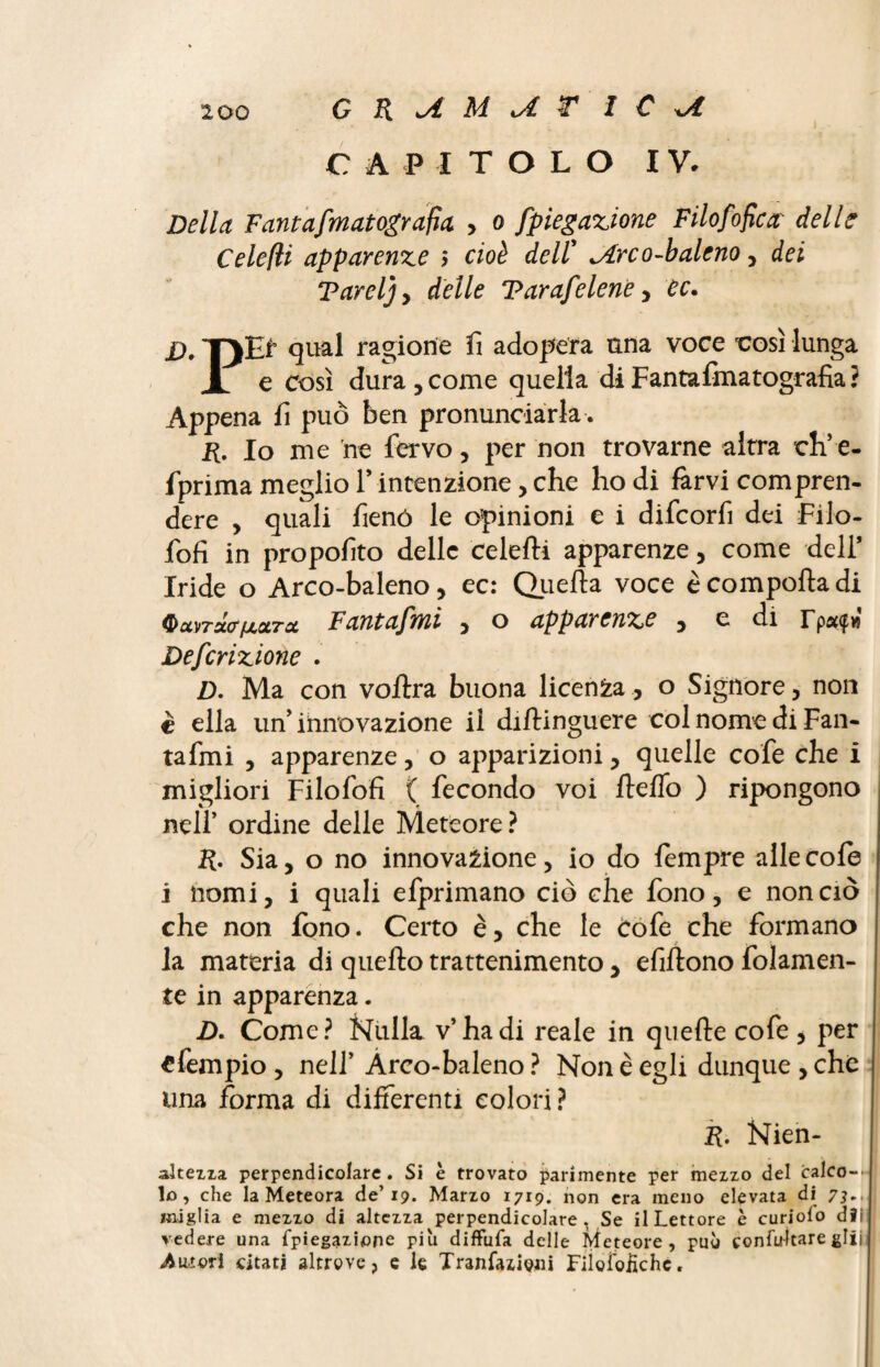 G R U M U r I C CAPITOLO IV. Della Feintafwatografia , o fp legazione F ilofofie a delle Celefli apparenze ; cioè dell’ ^Arco-baleno, dei Tareljy delle Varafelene , ec. D. TjEf qual ragione fi adopera una voce rosi lunga X e Così dura,come quella di Fantafmatografia? Appena fi può ben pronunciarla . p. lo me ne fervo, per non trovarne altra eh’e- fprima meglio l’intenzione, che ho di farvi compren¬ dere , quali fieno le opinioni e i difeorfi dei Filo- fofì in proposito delle celefti apparenze, come deli* Iride o Arco-baleno, ec: Quella voce è comporta di QxvTsto'fjLOLTd Fantafmi , o apparenze , e di rp#(fw Descrizione . D. Ma con vortra buona licenza , o Signore, non è ella un’innovazione il dirtinguere col nome di Fan¬ tafmi , apparenze, o apparizioni, quelle cofe che i migliori Filofofi ( fecondo voi fterto ) ripongono nell’ ordine delle Meteore? p. Sia, o no innovazione, io do fempre alle cofe i nomi, i quali efprimano ciò che fono, e non ciò che non fono. Certo è, che le Cofe che formano la materia di quello trattenimento , efirtono folamen- te in apparenza. D. Come? Nulla v’ha di reale in quelle cofe , per efempio , nell’ Arco-baleno ? Non è egli dunque , che una forma di differenti colori? R. Nien- altezza perpendicolare. Si è trovato parimente per mezzo del calco--* lo, che la Meteora de’19. Marzo 1719. non era meno elevata di 73,, miglia e mezzo di altezza perpendicolare, Se il Lettore è curiolo dìi vedere una Spiegazione piu diffuSa delle Meteore, può confu-ltare gliii Amori citati altrove, e le Transazioni Fiìolofichc.