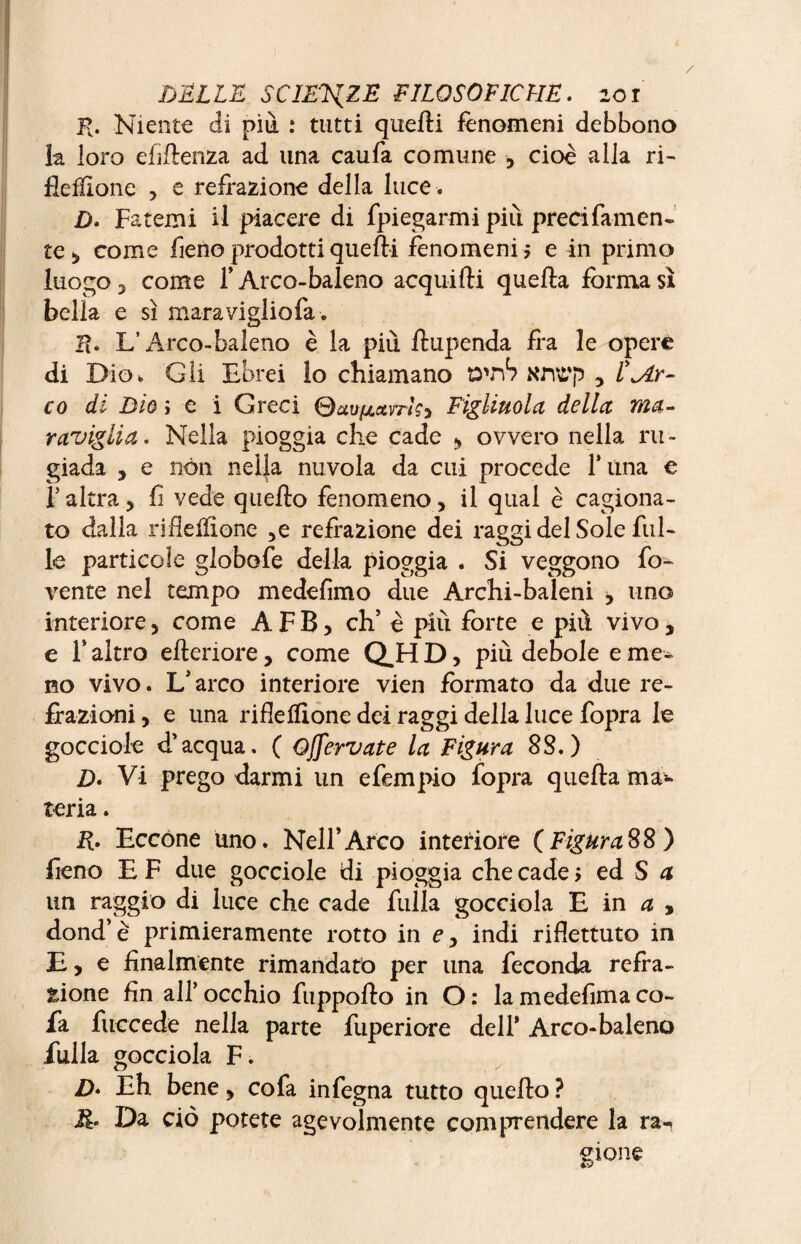 K. Niente di più. : tutti quelli fenomeni debbono la loro efiflenza ad una caufa comune , cioè alla ri- fleffione , e refrazione della luce . D. Fatemi il piacere di fpiegarmi più precifamen- te, come fieno prodotti quelli fenomeni 5 e in primo luogo 3 come f Arco-baleno acquilti quella forma sì bella e sì mara viglio fa. !?• L’Arco-baleno è la più ftupenda fra le opere di Dio* Gli Ebrei lo chiamano O'nb Knt'p , l'^Ar- co di Dio ; e i Greci Figliuola della ma¬ raviglia. Nella pioggia che cade » ovvero nella ru¬ giada , e non nella nuvola da cui procede Tuna e l’altra5 lì vede quello fenomeno, il qual è cagiona¬ to dalla riflelfìone 5e refrazione dei raggi del Sole fol¬ le particole globofe della pioggia . Si veggono fo- vente nel tempo medefimo due Archi-baleni , uno interiore, come A F B, eh’ è più forte e più vivo, e F altro elleriore, come Q.H D, più debole e me¬ no vivo. L’arco interiore vien formato da due re¬ flazioni , e una riflelfìone dei raggi della luce fopra le gocciole d’acqua. ( Ojfervate la Figura SS.) D. Vi prego darmi un efempio fopra quella ma¬ teria . R. Eccone uno. Nell’Arco interiore (FiguraSS) fieno E F due gocciole di pioggia che cade > ed S a un raggio di luce che cade folla gocciola E in a , dond’è primieramente rotto in e, indi riflettuto in E, e finalmente rimandato per una feconda refla¬ zione fin all’occhio fuppollo in O: lamedefimaco- fa fuccede nella parte foperiore dell* Arco*baleno folla gocciola F. Z>. Eh bene , co fa infegna tutto quello ? JR. Da ciò potete agevolmente comprendere la ra-, gione