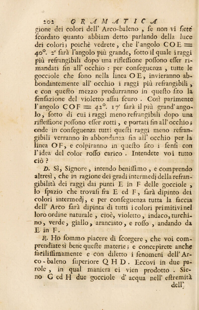 gione dei colori dell’ Arco-baleno , fe non vi flètè fcordato quanto abbiam detto parlando della luce dei colori $ poiché vedrete , che 1’ angolo COB 40°. 2r farà langolo piti grande, botto il quale i raggi più refrangibili dopo una rifleilione poffono elfer ri¬ mandati fin all’ occhio : per confeguenza , tutte le gocciole che fono nella linea O E, invieranno ab¬ bondantemente all’ occhio i raggi più refrangibili , e con quello mezzo produrranno in quello fito la ienfazione del violetto aliai fcuro . Così parimente l’angolo COF = 420. 17' farà il più grand’ango¬ lo, botto di cui i raggi meno refrangi bili dopo una ribellione poffono effer rotti, e portati fin all* occhio > onde in confeguenza tutti quelli raggi meno refran¬ gibili verranno in abbondanza fin all* occhio per la linea OF, e colpiranno in quello fìto 1 fenfi con l’idea del color rollo carico . Intendete voi tutto ciò ? D. Sì, Signore, intendo benilfimo , e comprendo altresì, che in ragione dei gradi intermedi della refran¬ gibilità dei raggi dai punti E in F delle gocciole , lo fpazio che trovali fra E ed F, farà dipinto dei colori intermedi, e per confeguenza tutta la fàccia dell’ Arco farà dipinta di tutti i colori primitivi nel loro ordine naturale, cioè, violetto, indaco, turchi¬ no , verde, giallo, aranciato, e rollo , andando da E in F. R. Ho fommo piacere di fcorgere , che voi com¬ prendiate sì bene quelle materie > e concepirete anche fàciliffimamente e con diletto i fenomeni dell’Ar¬ co - baleno fuperiore QHD. Eccovi in due pa¬ role , in qual maniera ei vien prodotto . Sie- no G ed H due gocciole d* acqua nell’ cllremità
