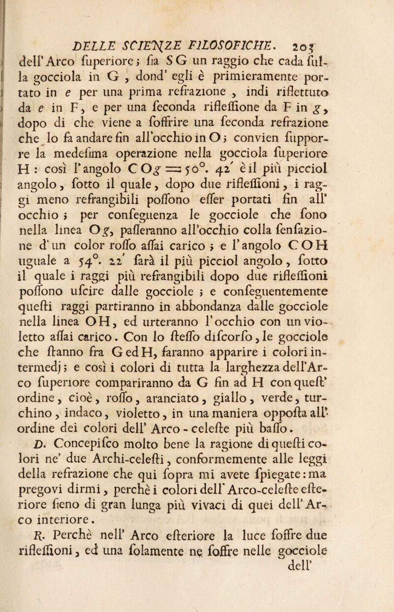 dell’ Arco fuperiore > fia S G un raggio che cada fili¬ la gocciola in G , dond’ egli è primieramente por¬ tato in e per una prima reflazione , indi riflettuto da fin F, e per una feconda rifle filone da F in g y dopo di che viene a foffrire una feconda refrazione che lo fi andare fin all’occhio in O j convien fuppor- re la medeflma operazione nella gocciola fuperiore H : così F angolo CO^ =3 50°. 42' è il pili picciol angolo, fotto il quale, dopo due rifleifioni, i rag¬ gi meno refrangibili polfono efler portati fin all* occhio i per confeguenza le gocciole che fono nella linea O^, pafleranno all’occhio colla fenfazio- ne d’un color rollo affai carico > e l’angolo COH uguale a 540. zi farà il più picciol angolo, fotto il quale i raggi più refrangibili dopo due rifleffìoni poffono ufcire dalle gocciole s e confeguentemente quelli raggi partiranno in abbondanza dalle gocciole nella linea OH, ed urteranno l’occhio con un vio¬ letto aliai carico. Con lo ft elfo difcorfo,le gocciole che Hanno fra G ed H, faranno apparire i colori in¬ termedi ; e così i colori di tutta la larghezza dell’Ar¬ co fuperiore compariranno da G fin ad H con quell’ ordine, cioè, rollo, aranciato, giallo, verde, tur¬ chino , indaco, violetto, in una maniera oppofla all’¬ ordine dei colori dell’ Arco - celefle più ballo. Z). Concepifco molto bene la ragione di quelli co¬ lori ne’ due Archi-celelli, conformemente alle leggi della refrazione che qui fopra mi avete {piegate:ma pregovi dirmi, perchè i colori dell' Arco-celelle elle- riore fieno di gran lunga più vivaci di quei dell’Ar-, co interiore. R. Perchè nell’ Arco elleriore la luce foffre due rifleifioni, ed una fidamente ne foffre nelle gocciole ' deli’
