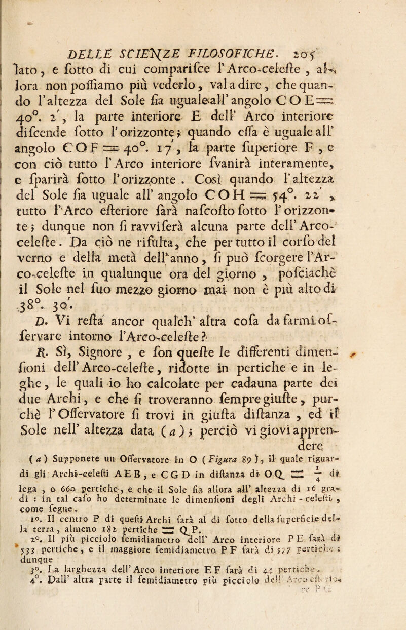 ■33^ lato, e fotto di cui comparifce F Arco-ceiefle , aî lora non pofllamo più vederlo, vai a dire , che quan¬ do l’altezza del Sole ha ugual&ald’angolo COE= 40°. z y la parte interiore E dell’ Arco interiore difcende fotto f orizzonte * quando effa è uguale ali* angolo COF =» 40°. 17 , la parte fuperiore F , e con ciò tutto l’Arco interiore fvanirà interamente, e fparirà fotto F orizzonte . Così quando l’altezza del Sole fia uguale all* angolo C O H 54°. 22 tutto l’ Arco efleriore farà nafcofto fotto V orizzon¬ te > dunque non fi ravviferà alcuna parte dell’Arco- celefle. Da ciò ne rifùlta, che per tutto il corfodei verno e della metà dell* anno, fi può fcorgere l’Ar- co-celefte in qualunque ora del giorno , pofciachè il Sole nel fuo mezzo giorno mai non è più alto di ,38°, JO; D> Vi relia ancor quaÌch’altra cofa da farmi of- fervare intorno l’Arco-celefle ? R. Sì, Signore , e fon quelle le differenti dimen- fioni dell’ Arco-celelle, ridotte in pertiche e in le¬ ghe , le quali io ho calcolate per cadauna parte dei due Archi, e che fi troveranno Tempregiufte, pur¬ ché rOlfervatore fi trovi in giulta dillanza , ed ti Sole nell’ altezza data ( a ) ’> perciò vi giovi appren¬ dere ( a ) Supponete un Oifervatore in O ( Figura 89 ), il quale riguar¬ di gli Archi-c.eleiti AEB, e CGD in diftanza di O Q_ ZH “* di lega , o 660 pertiche., e che il Sole lia allora all’ altezza di 16 gra¬ di : in tal cafo ho determinate le dimenfioni degli Archi - celefti 9 come fegue » io. Il centro P di quelli Archi farà al di fotto della fuperfici.fi.-del¬ la terra, almeno 182, pertiche tZÌ Q_P. z°. 11 più picciolo femidiametro dell’ Arco interiore P E farà di ' y 33 pertiche, e il maggiore femidiametro PF farà di *77 pertiche ; dunque 3°. La larghezza dell’Arco interiore E F farà di 44 pertiche. 4°, Pali’ altra parte il femidiametro più picciolo deh Arco eh. rio»