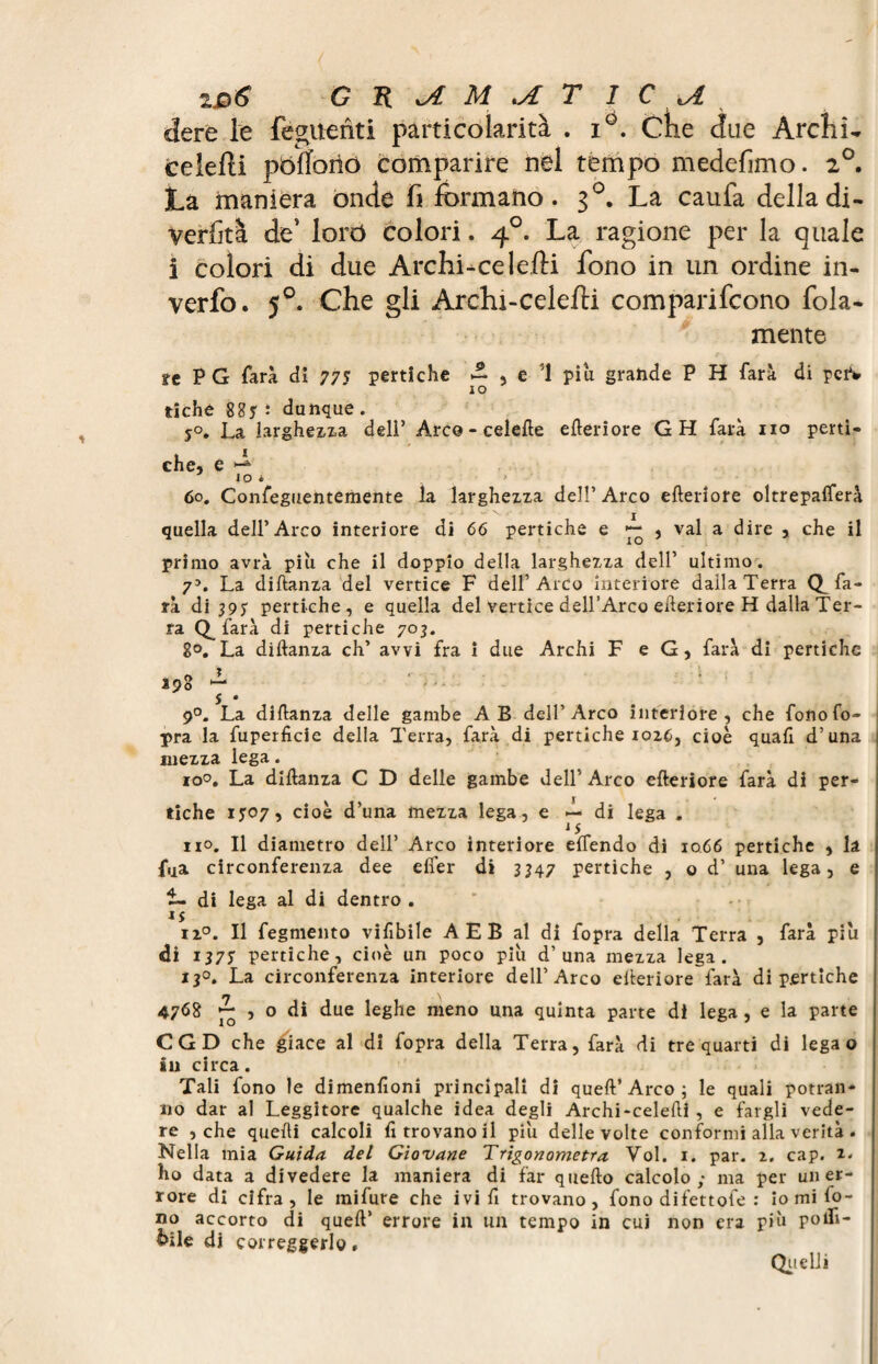 dere le fègitenti particolarità . i°. Crie due Archi- ceielli pbffoiiò comparire nel tempo medefimo. 2°. La maniera onde fi formano. 3°. La caufa delladi- verfità de’ forò colori. 40. La ragione per la quale i colori di due Archi-celefti fono in un ordine in- verfo. 50. Che gli Archi-celefti comparifcono fola- mente tt P G farà di 775 pertiche £ , e 1 piu grande P H farà di pei1* IO tiche 885 ì dunque . 5°. La larghezza deli’ Arco - celefte citeriore GH farà no perti¬ che, e ^ IO * ' 60. Confeguentemente la larghezza dell’Arco citeriore oltrepafterà quella dell’Arco interiore di 66 pertiche e ^ , vai a dire , che il primo avrà piu che il doppio della larghezza dell’ ultimo. 75. La diftanza del vertice F dell’Arco interiore daila Terra (^fa¬ rà di 397 pertiche, e quella del vertice dell’Arco citeriore H dalla Ter¬ ra farà di pertiche 703. 8°. La diftanza eh’ avvi fra x due Archi F e G, farà di pertiche . #>o ^. 390 *■“* S • 9°. La diftanza delle gambe AB dell’Arco interiore, che fono fo¬ pra la fuperficie della Terra, farà di pertiche 1026, cioè quafi d’una mezza lega. 10°. La diftanza C D delle gambe dell’ Arco efteriore farà di per¬ tiche 1707, cioè d’una mezza lega, e — di lega . js no. Il diametro dell’ Arco interiore eflendo di 1066 pertiche , la fua circonferenza dee eifer di 3347 pertiche , o d’ una lega, e i- di lega al di dentro . iz°. Il fegmento vifibile AEB al di fopra della Terra , farà piu di IJ75 pertiche, cioè un poco piu d’una mezza lega. 130. La circonferenza interiore dell’Arco efteriore farà di pertiche 47<58 ~ , o di due leghe meno una quinta parte dì lega , e la parte CGD che giace al di fopra della Terra, farà di trequarti di lega o in circa. Tali fono le dimenfxoni principali di queft’Arco ; le quali potran¬ no dar al Leggitore qualche idea degli Archi-celefti , e fargli vede¬ re , che quelli calcoli fi trovano il piu delle volte conformi alla verità . Nella mia Guida del Giovane Trigonometra Voi. 1. par. 2. cap. z* ho data a divedere la maniera di far quello calcolo; ma per un er¬ rore di cifra, le mifure che ivi fi trovano, fono dilettole : io mi fo¬ no accorto di quell’ errore in un tempo in cui non era più pofti- &ile di correggerlo, Quelli