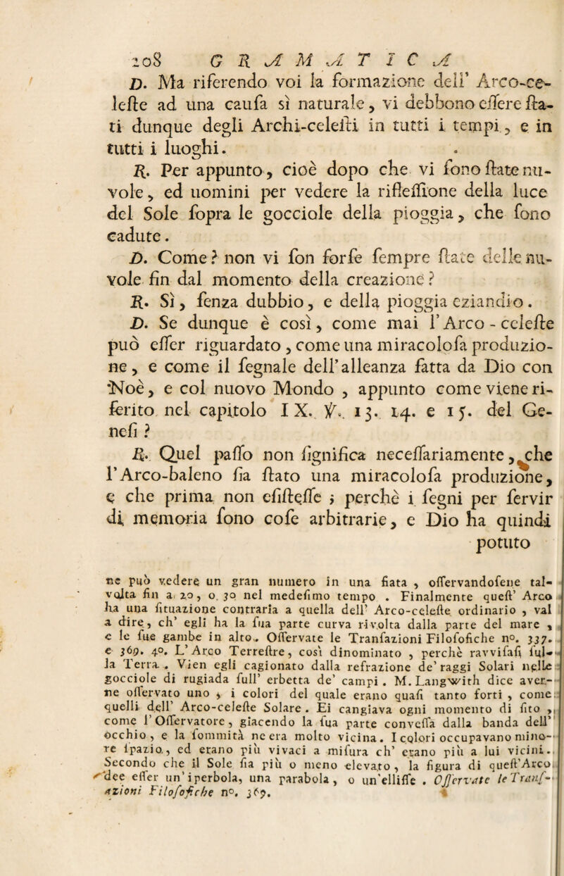 jD. Ma riferendo voi k formazione deli’ Arco-ce¬ lefte ad una caufa sì naturale, vi debbono eiïere fla¬ ti dunque degli Archi-celefti in tutti i: tempi, e in tutti i luoghi. ft. Per appunto , cioè dopo che vi fono fiate nu¬ vole, ed uomini per vedere la rifteffione della luce del Sole fopra le gocciole della pioggia, che fono cadute. D. Come ? non vi fon forfè fempre fiate delle nu¬ vole fin dal momento della creazione ? ft. Sì, fenza dubbio, e della pioggia eziandio. D. Se dunque è così, come mai f Arco-celefte può effer riguardato , come una miracolofa produzio¬ ne , e come il fegnale dell’alleanza fatta da Dio con *Noè, e col nuovo Mondo , appunto come viene ri¬ ferito nel capitolo IX. Ÿ». 13- 14. e 15. del Ge- nefi ? ft. Quel palio non lignifica necelfariamente ,^che l’Arco-baleno fia fiato una miracolofa produzione, ç che prima non efifteflb > perchè i fegni per fervir di memoria fono cofe arbitrarie, e Dio ha quindi potuto tic può vedere un gran numero in una fiata , oflervandofene tal¬ volta fin ai zp, o. 30 nel medefimo tempo . Finalmente quell’ Arco Iva una Umazione contraria a quella dell’ Arco-celefte ordinario , vai a dire, eh’ egli ha la fua parte curva rivolta dalla parte del mare , e le lue gambe in alto,. Oflervate le Tranfazioni Filofofiche no. 337. e 36g, 40, L’Arco Terreftre, cosi dinominato , perchè ravvifafi lui-* la 1 erra . Vien egli cagionato dalla refrazione de’raggi Solari nelle gocciole di rugiada full’ erbetta de’ campi. M. Langwith dice aver¬ ne 0ffervato uno ^ i colori del quale erano quali tanto forti , come; quelli dell Arco-celefte Solare . Ei cangiava ogni momento di fico >, come 1 Olfervatore, giacendo la tua parte convella dalla banda dell òcchio , e la fonimi tà ne era molto vicina. I colori occupavano mino-' ; re lpazio., ed erano più vivaci a mifura eh’ erano più a lui vicini., Secondo che il Sole fia più o meno elevato, la figura di queft’Arco(n ^ dee efler un’iperbola, una parabola, o un'ellilfe . OJ] errate leTranf-<\ azioni Filofofiche n°, 3^7.