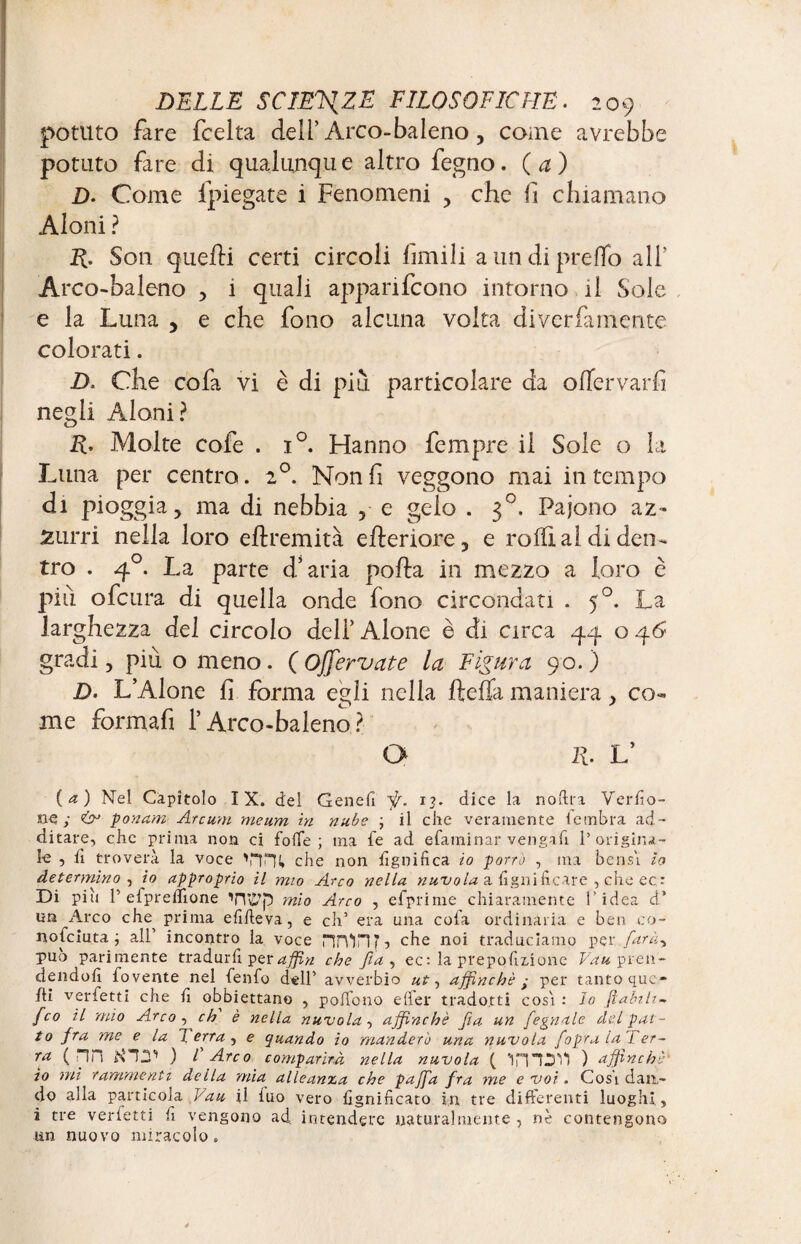 potuto fare fcelta deli’Arco-baleno, come avrebbe potuto fare di qualunque altro fegno. (a) D. Come fpiegate i Fenomeni , che li chiamano Aloni ? R. Son quelli certi circoli limili a un di predo ali' Arco-baleno , i quali apparirono intorno il Sole e la Luna , e che fono alcuna volta diverfarnente colorati. D. Che co fa vi è di più particolare da offervarfi negli Aloni? R, Molte cofe . i°. Hanno fempre il Sole o la Luna per centro. 20. Non fi veggono mai in tempo di pioggia, ma di nebbia , e gelo . 30. Pajono az¬ zurri nella loro eflremità efleriore, e rodi al di den¬ tro . 40. La parte d’aria polla in mezzo a loro è più ofcura di quella onde fono circondati . 50. La larghezza del circolo deli’ Alone è di circa 44 o 46 gradi, più o meno. (Offervate la Figura 90.) D. L’Alone fi forma egli nella lidia maniera, co¬ me formafi l’Arco-baleno ? O R. L’ (a) Nel Capitolo IX. del Genefi fi. 13. dice la noftra Verfio- ne ; & pontini Aretini meum in nube ; il che veramente lembra ad¬ ditare, che prima non ci folle ; ma fe ad efaminar vengali 1’origina¬ te 5 h troverà la voce 'nni» che non fignifica io porrò , ma bensì lo determino , io approprio il mio Arco nella nuvola a tigni ficare , che ec: Di piu V elpreflìone TUt’p mio Arco , efprime chiaramente l'idea d’ un Arco che^ prima efiheva, e eh’ era una cola ordinaria e ben co- noteiuta ; all’ incontro la voce HrUHN che noi traduciamo per farà, può parimente tradurli per affin che fia, ec: la pre polmone Vau pren¬ dendoli fovente nel fenfo dell’ avverbio ut, affinchè y per tanto que¬ lli verfetti che li obbiettano , polfono elìer tradotti cosi : Io ft-abili- fico il mio Arco, eh è nella nuvola, affinchè fila un fiegnale del pat¬ to jra me e la J erra , e quando io manderò una nuvola fiopra la 7 er¬ ra ( HH NIIU ) V Arco comparirà nella nuvola ( ) affinchè' io mi rammenti della mia alleanza che pajfia fra me e voi. Cosi dan¬ do alla particola Vau il luo vero lignificato in tre differenti luoghi, i tre verietti fi vengono ad intendere naturalmente , nè contengono un nuovo miracolo.