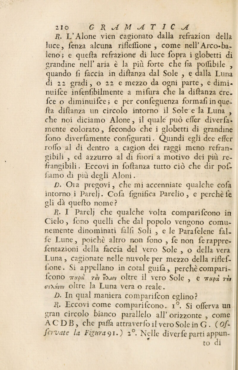 R. L’Alone vien cagionato dalla reftazion della luce, Lenza alcuna rifleliïone , come nell’Arco-ba¬ leno ; e quella refrazione' di luce fopra i globetti di grandine nell’ aria è la più forte che fi a polTibile , quando Li Laccia in diftanza dal Sole , e dalla Luna di 22 gradi, o 22 e mezzo da ogni parte, e climi- nuiLce inLenfibilmente a miLura che la diftanza cre- Lce o diminuiLce, e per conLeguenza Lormafiinque- fta diftanza un circolo intorno il Sore e la Luna , che noi diciamo Alone, il quale può effet' diverfa- mente colorato, fecondo che i globetti di grandine fono diverLamente configurati. Quindi egli dee e fier roffo al di dentro a cagion dei raggi meno refran¬ gibili , ed azzurro al di fuori a motivo dei più re¬ frangibili . Eccovi in Loftanza tutto ciò che dir poL- fiamo di più degli Aloni. D. Oia pregovi, che mi accenniate qualche cofa intorno i Parelj. CoLa Lignifica Parelio , e perchè Le gli dà quello nome? R. I Parelj che qualche volta compariLcono in Cielo, Leno quelli che dal popolo vengono comu¬ nemente dinominati Lalfi Soli , e le ParaLelene Lai¬ de Lune, poiché altro non Lono , Le non Le rappre- Lentazioni della fàccia del vero Sole , o della vera Luna, cagionate nelle nuvole per mezzo della rifleL- lione. Si appellano in cotai guida, perchè compari¬ rono 7rapa tov yì\iov oltre il Vero Sole , e 7rxpx 7YÏ1 crgxùnv oltre la Luna vera o reale. jO. In qual maniera compariLcon eglino? R. Eccovi come compariLcono. i°. Si offierva un gran circolo bianco parallelo all’ orizzonte , come ACDB, che palla attraverLo il vero Sole in G . C Of- fcrvate la Figuraci.) 20. Nelle di ver Le parti appun¬ to di
