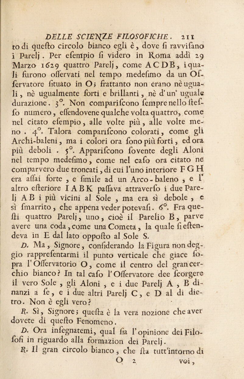to di quello circolo bianco egli è , dove fi ravvifano i Fareij . Per efemfpio fi videro in Roma addì 29 Marza 1629 quattro Parelj, come ACDB, i qua¬ li furono offer va ti nel tempo medefimo da un Of* fervatore fituato in Oj frattanto non erano nè ugua¬ li 5 nè ugualmente forti e brillanti, nè d’un uguale durazione. 30. Non comparirono femprenello ffefi- fo numero, effendovene qualche volta quattro, come nei citato efempio, alle volte più, alle volte me¬ no . 4°< Talora comparirono colorati, come gli Archi-baleni, ma i colori ora fono pili forti, ed ora piu deboli . 50. Apparifcono fovente degli Aloni nel tempo medefimo, come nel cafo ora citato ne comparvero due troncati, di cui l’uno interiore F G H era affai forte , e limile ad un Arco - baleno , e 1 altro citeriore IA B K palla va attraverfo i due Pare¬ li AB i più vicini al Sole , ma era sì debole , e sì fmarrito , che appena veder potevafi. 6°. Fra que¬ lli quattro Parelj, uno, cioè il Parelio B, parve avere una Coda , come una Cometa, la quale fi effon¬ deva in E dal lato oppofto al Sole S. D< Ma * Signore, confiderando la Figura nondeg- gio rapprefentarmi il punto verticale che giace fo- pra F Offervatorio O, come il centro del gran cer¬ chio bianco? In tal cafo TOffervatore dee fcorgere il vero Sole , gli Aloni , e i due Parelj A , B di¬ nanzi a fe, e i due altri Parelj C, e D al di die¬ tro. Non è egli vero? R. Sì, Signore > quella è la vera nozione che aver dovete di quello Fenomeno. D. Ora infegnatemi, qual fia F opinione dei Filo- foli in riguardo alla formazion dei Parelj. E* Il gran circolo bianco, che Ila tutt'intorno di Q 2, voi,