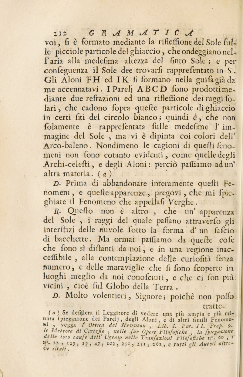 zir G RiAMiATIC^ voi, fi è formato mediante la riflefìione del Sole fal¬ le picciole particole dei ghiaccio, che ondeggiano nel- Faria alia medefima altezza del finto Sole ; e per confeguenza il Sole dee trovarli rapprefentato in S. Gli Aloni FH ed IK fi formano nella guifàgiàda me accennatavi. I Parelj A B C D fono prodotti me¬ diante due refrazioni ed una riflelfione dei raggi fo- lari, che cadono fopra quelle particole di ghiaccio in certi fiti del circolo bianco? quindi è, che non folamente è rapprefentata fulle medefime F im¬ magine del Sole , ma vi è dipinta coi colori dell5 Arco-baleno. Nondimeno le cagioni di quelli feno¬ meni non fono cotanto evidenti, come quelle degli Archi-celelli, e degli Aloni: perciò palliamo ad un* altra materia. ( a ) D. Prima di abbandonare interamente quelli Fe¬ nomeni , e quelle apparenze, pregovi, che mi fpie- ghiate il Fenomeno che appellali Verghe. R. Quello non è altro , che un’ apparenza del Sole , i raggi del quale paflano attraverfo gli ìnterllizj delle nuvole lòtto la forma d’ un fafcio di bacchette. Ma ormai palpiamo da quelle cofe che fono sì dillanti da noi, e in una regione inac- celïlbile , alla contemplazione delle curiofità fenza numero, e delle maraviglie che fi fono fcoperte in luoghi meglio da noi conofciuti, e che ci fon pili vicini , cioè fui Globo delia Terra . D. Molto volentieri, Signore ? poiché non pollo tratte¬ li f defilerà il Leggitore di vedere una piu ampia e piu mi¬ nuta fpiegaiione dei Parelj, degli Aloni, e di altri finirti Fenome¬ ni , vegga 1' Ottica del Newton , Lib. I. Par. II. Prop. 9- le Meteore di Cartefio , nelle fuc Opere Fìlofofichc ; la fpiegazione dèlie loro caufe delP F genio nelle Tran/azioni Filofoficbe n°. 6° i ' tp. 22 , 129 j 13 , 47 3 102 , 2 jo , 2ji , 262 , c tutti gli Autori altro- •ve citati.