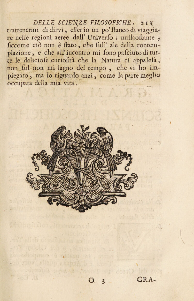 trattenermi di dirvi, eflerio un po’ fianco di viaggi a- re neüe regioni aeree dell’ Univerfo s nullaoftante $ ficcome ciò non è flato, che filli’ ale della contem¬ plazione, e che all5 incontro mi fono pafciutodi tut« te le deliciofe curiofità che la Natura ci appalefa ÿ non fol non mi lagno del tempo , che vi ho im¬ piegato , ma lo riguardo anzi, come la parte meglio occupata della mia vita. S o GRÂ-