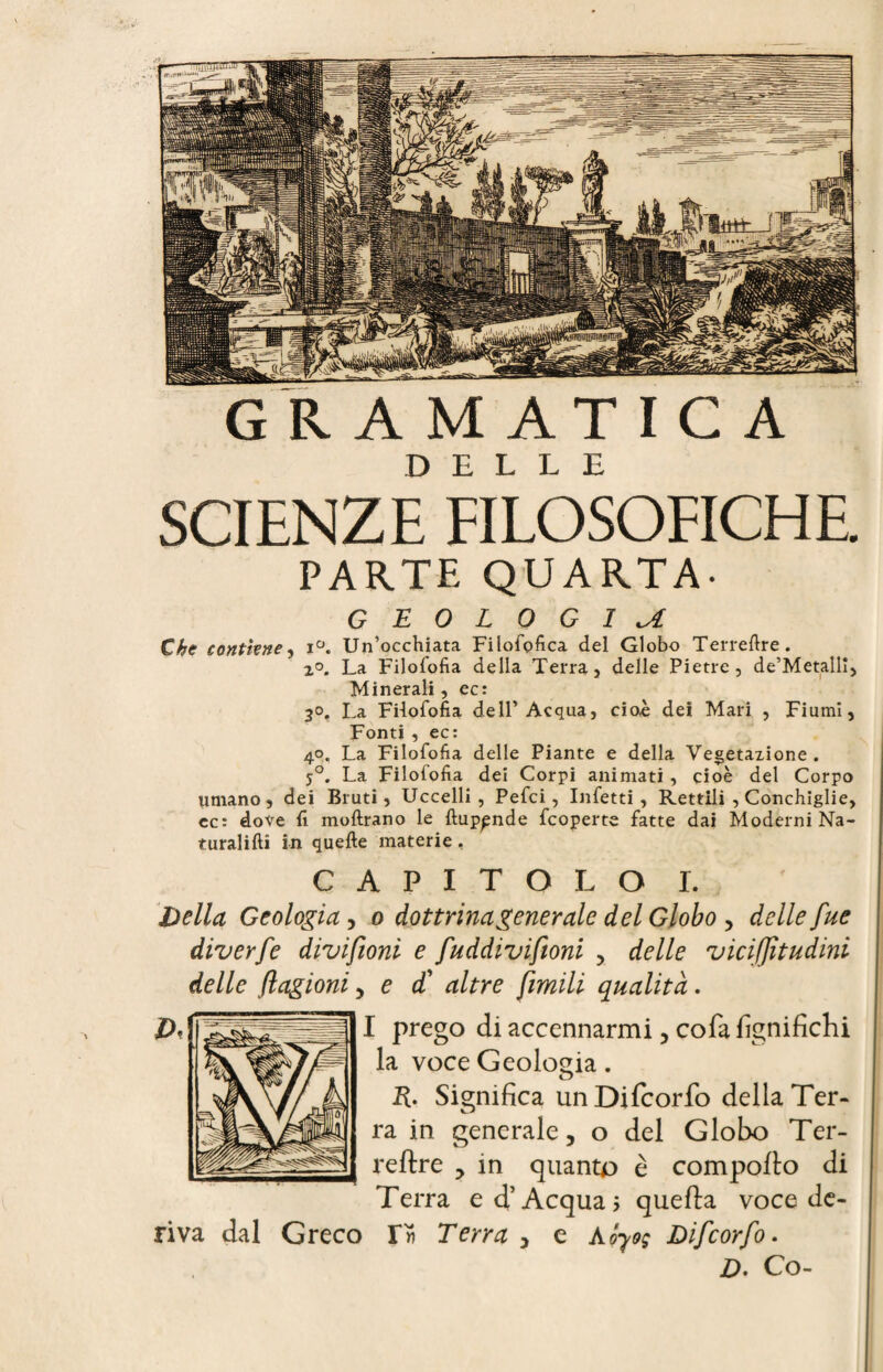 PARTE QUARTA- GEOLOGICA Che contiene, i°. Un’occhiata Filofofica del Globo Terrefire. 2°. La Filofofia della Terra, delle Pietre, de’Metallî, Minerali, ec: 2°. La Fiiofofia dell’Acqua, cioè dei Mari , Fiumi, Fonti , ec: 40. La Filofofia delle Piante e della Vegetazione. 5°. La Filofofia dei Corpi animati, cioè del Corpo umano, dei Bruti, Uccelli, Pefci, Infetti, Rettili , Conchiglie, cc: dove fi moftrano le ftup^nde fcoperte fatte dai Moderni Na- turalifti in quelle materie, CAPITOLO I. Della Geologia, 0 dottrina generale del Globo , delle fue diverfe divifioni e fuddivifioni , delle vicifjìtudini delle (lagioni, e $ altre fimili qualità. I prego di accennarmi, cola lignifichi la voce Geologia. R. Significa un Difcorfo della Ter¬ ra in generale, o del Globo Ter- reltre , in quanto è compolto di Terra ed’Acqua; quella voce de¬ riva dal Greco r» Terra , e Aóyo; Difcorfo. D. Co-