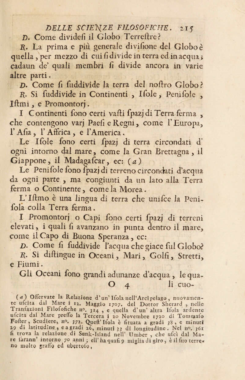 D. Come dividefi il Globo Terreftre? R. La prima e più generale divisione del Globo è quella , per mezzo di cui fi divide in terra ed in acqua > cadami de’ quali membri fi divide ancora in varie altre parti. Z>. Come fi fuddivide la terra del noflro Globo? R. Si fuddivide in Continènti , Xfole, Peni fole , Iftmi, e Promontori. I C ontinenti fono certi valli fpazjdi Terra ferma , che contengono varj PaefieRegni, come l’Europa, f Afia, 1* Affrica, e l’America. Le Ifole fono certi fpazj di terra circondati d ogni intorno dal mare, come la Gran Brettagna, il Giappone, il Madagafcar, ec: (a) Le Peni fole fono fpazjdi terreno circondati d’acqua da ogni parte , ma congiunti da un lato alla Terra ferma o Continente, come la Morea. L’Xflmo è una lingua di terra che unifce la Peni- fola colla Terra ferma. I Promontori o Capi fono certi fpazj di terreni elevati, i quali fi avanzano in punta dentro il mare, come il Capo di Buona Speranza, ec: D. Come fi fuddivide l’acqua che giace fui Globo? R. Si dillingue in Oceani, Mari, Golfi, Stretti, e Fiumi. Gli Oceani fono grandi adunanze d’acqua , le qua- O 4 li cuo- ( a ) Offervate la Relazione d’un’ Ifola nell’Arcipelago , nuovamen¬ te ulcita dal Mare i 12. Maggio 1707. del Dottor Sherard , nelle Tranlazioni Filofofiche n°. 3x4 , e quella d’un’ altra Ilola ardente ufcita dal Mare predo la Tercera i 20 Novembre 1720 di Tomraafo Fofter , Scudiere, n°. 372. Quell’Ilola è lìtuata a gradi 38 , e minuti 29 di latitudine , eagradi 26, minuti 33 di longitudine. Nel n°. 361 fi trova la relazione di Sunk-Island nell’ Umber , che ufci dal Ma¬ re larann* intorno 70 anni ; eli’ha quali 9 miglia di giro, è il fuo terre* no molto graffo ed ubçrtoio,
