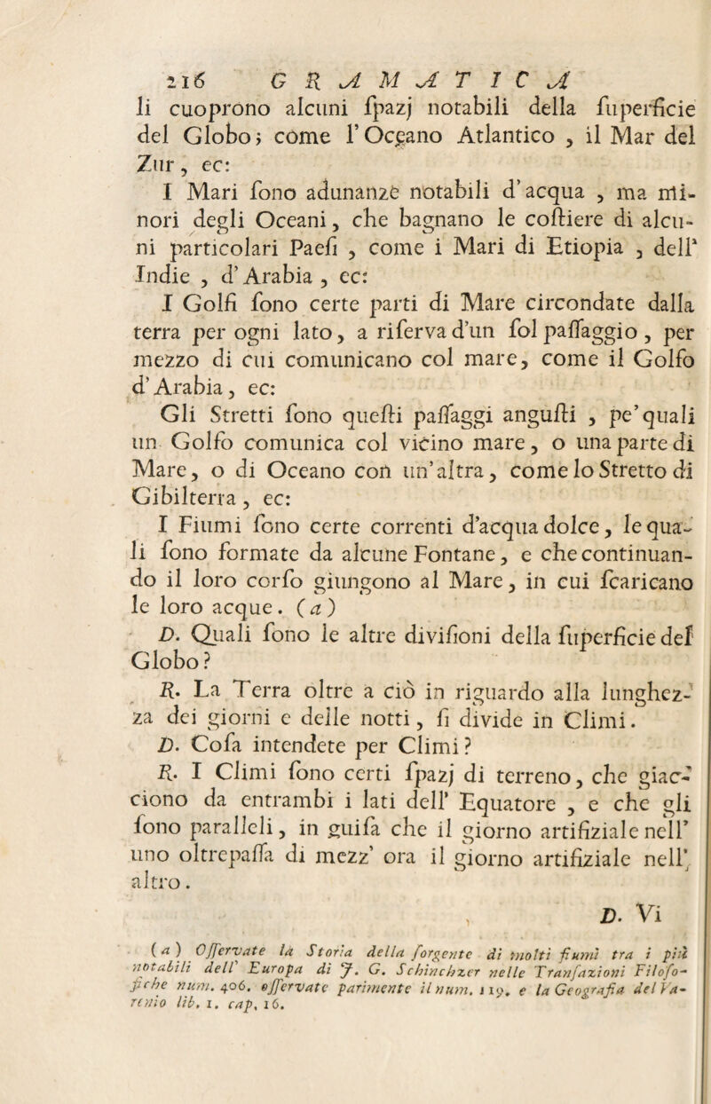 li cuoprono alcuni fpazj notabili della fuperficie del Globo j come T Oceano Atlantico , il Mar del Zur, ec: I Mari fono adunanze notabili d’acqua , ma rrti- nori degli Oceani, che bagnano le coftiere di alcu¬ ni particolari Paefi , come i Mari di Etiopia , delT Indie 3 d’Arabia 5 ec: I Golfi fono certe parti di Mare circondate dalla terra per ogni lato, a riferva d’un fol pa{faggio, per mezzo di cui comunicano col mare, come il Golfo d’Arabia, ec: Gli Stretti fono quelli paffaggi angufti , pe’quali un Golfo comunica col vicino mare, o una parte di Mare, o di Oceano con un’altra, come Io Stretto di Gibilterra , ec: I Fiumi fono certe correnti d’acqua dolce, le qua¬ li fono formate da alcune Fontane, e che continuan¬ do il loro corfo giungono al Mare, in cui {caricano le loro acque . (a ) D. Oliali fono le altre divifioni della fuperficie del Globo ? R. La Terra oltre a ciò in riguardo alla lunghez¬ za dei giorni e delle notti, fi divide in Climi. 2). Cofa intendete per Climi ? R. I Climi fono certi fpazj di terreno, che giao' ciono da entrambi i lati dell’ Equatore , e che gli lono paralleli, in guifa che il giorno artificial e nell’ uno oltrepaffa di mezz’ ora il giorno artifiziale nell* altro. Z). Vi ( a } Offer vai e la Stona, della forgent e dì ino Iti fiumi tra i più notabili dell Europa di J. G. S chinchzer nelle Tranfazioni Filofo- fiche num. 406. ojfervate parimente Unum. 119. e la Geografia del Va¬ rano lìb, i. cap, 16.