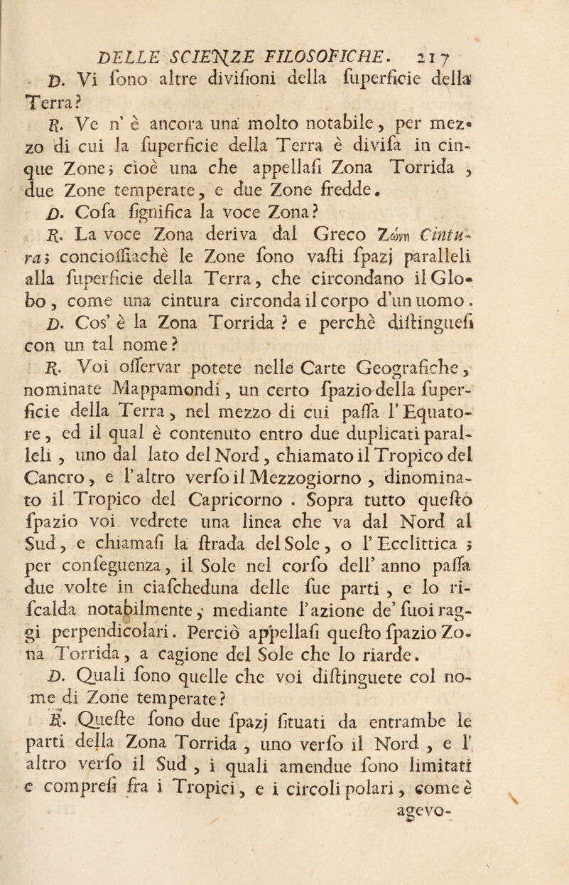 D. Vi fono altre divifioni della fuperficie della Terra ? K. Ve n’ è ancora una molto notabile, per mez« 20 di cui la fuperficie della Terra è divifa in cin¬ que Zone* cioè una che appellafi Zona Torrida , due Zone temperate, e due Zone fredde, D. Co fa lignifica la voce Zona? R. La voce Zona deriva dai Greco Zwvn Cintu¬ ra > conciolfiachè le Zone fono valli fpazj paralleli alla fuperficie della Terra, che circondano il Glo¬ bo , come una cintura circonda il corpo d’un uomo . D. Cos’ è la Zona Torrida ? e perchè dillinguefi con un tal nome ? R. Voi oflervar potete nelle Carte Geografiche , nominate Mappamondi, un certo fpaziodelia fuper¬ ficie della Terra, nel mezzo di cui palla f Equato¬ re , ed il qual è contenuto entro due duplicati paral¬ leli , uno dal lato del Nord, chiamato il Tropico del Cancro, e l’altro verfo il Mezzogiorno , dinomina¬ to il Tropico del Capricorno . Sopra tutto quello fpazio voi vedrete una linea che va dal Nord al Sud, e chiamali la llrada del Sole, o 1’ Ecclittica 5 per confeguenza, il Sole nel corfo dell’ anno palla due volte in ciafcheduna delle fue parti , e lo ri- fcalda notabilmente,* mediante l’azione de’fuoirag- gi perpendicol ari. Perciò appellafi quello fpazio Zo- na Torrida, a cagione del Sole che lo riarde» D. Qiiali fono quelle che voi dillinguete col no¬ me di Zone temperate ? R. Quelle fono due fpazj fituati da entrambe le parti della Zona Torrida , uno verfo il Nord , e f altro verfo il Sud , i quali amendue fono limitati e comprefi fra i Tropici, e i circoli polari, come è agevo-