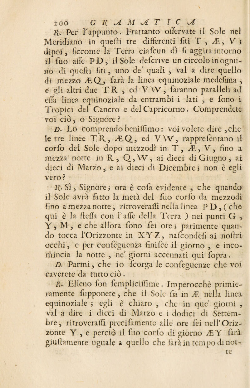 too G n JL M *A T I C jt l{. Per l’appunto. Frattanto offervate il Sole nel Meridiano in quelli tre differenti fiti T , Æ, V $ dipoi , ficcome la Terra ciafcun dì fi aggira intorno il fuo alfe PD, il Sole defcnve un circolo in ognu¬ no di quelli fti, uno de’ quali , vai a dire quello di mezzo Æ Q_, farà la linea equinoziale medefima , e gli altri due TR , ed V W, faranno paralleli ad ella linea equinoziale da entrambi i lati , e fono i Tropici del Cancro e del Capricorno. Comprendete voi ciò, o Signore? jD. Lo comprendo benifììmo : voi volete dire , che le tre linee TR, ÆQ, ed VW, rapprefentano il corfo del Sole dopo mezzodì in T, Æ, V, fino a mezza notte in ïv, Q,W, ai dieci di Giugno, ai dieci di Marzo, e ai dieci di Dicembre > non è egli vero? JR. Sì, Signore ; ora è cofa evidente , che quando il Sole avrà fatto la metà del fuo corfo da mezzodì fino a mezza notte, ritroverai!! nella linea PD,( che qui è la ficàia con l’affe della Terra ) nei punti G , Y, M, e che allora fono fei ore 5 parimente quan¬ do tocca l’Orizzonte in XYZ, nafcondefi ai noflri occhi, e per confeguenza finifce il giorno , e inco¬ mincia la notte , ne’ giorni accennati qui fopra. D. Parmi, che io fcorga le confeguenze che voi caverete da tutto ciò. K. Fileno fon femplicilfime. Imperocché primie¬ ramente fupponete, che il Sole fìa in Æ nella linea equinoziale ; egli è chiaro , che in que’ giorni , val a dire i dicci di Marzo e i dodici di Settem¬ bre, ri troverà AI precifamente alle ore fei nell’Oriz¬ zonte Y , e perciò il fuo corfo di giorno ÆY farà guittamente uguale a quello che farà in tempo di not¬ te