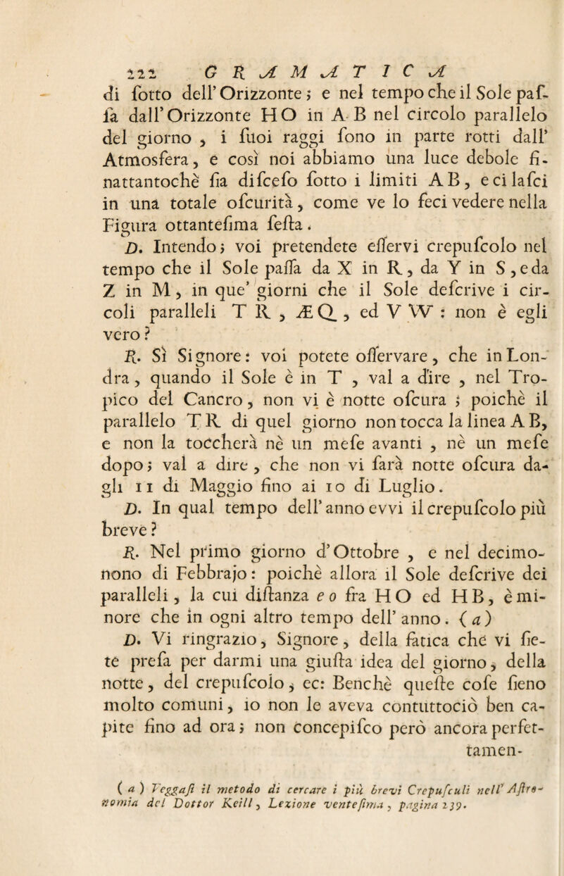 122 GR^iMUTIC^t di (otto dell’ Orizzonte ; e nel tempo che il Sole paf- ia dall’Orizzonte HO in A B nel circolo parallelo del giorno , i fuoi raggi fono in parte rotti dall’ Atmosfera, e così noi abbiamo una luce debole fi- nattantochè fa difcefo fotto i limiti AB, ecilafci in una totale ofcurità, come ve lo feci vedere nella Figura ottantefma fella * D. Intendo, voi pretendete eflervi crepufcolo nel tempo che il Sole palla da X in R., da Y in S,eda Z in M, in que’ giorni che il Sole defcrive i cir¬ coli paralleli TÌl, ÆQ., ed V W : non è egli vero ? R. Sì Signore: voi potete oflervare, che in Lon¬ dra , quando il Sole è in T , vai a dire , nel Tro¬ pico del Cancro, non vi è notte ofcura poiché il parallelo TR di quel giorno non tocca la linea A B, e non la toccherà nè un mefe avanti , nè un mefe dopo ; vai a dire , che non vi farà notte ofcura da¬ gli 11 di Maggio fino ai io di Luglio. O OU O D. In qual tempo dell’ anno evvi il crepufcolo più breve ? R. Nel ptimo giorno d’Ottobre , e nel decimo- nono di Febbrajo : poiché allora il Sole defcrive dei paralleli, la cui diflanza e o fra H O ed H B, è mi¬ nore che in ogni altro tempo dell’anno, (a) D» Vi ringrazio, Signore, della fatica che vi fe¬ te prefa per darmi una giuda idea del giorno, della notte, del crepufcolo * ec: Benché quelle cofe fieno molto comuni, io non le aveva contuttociò ben ca¬ pite fino ad ora* non concepifco però ancoraperfet- tamen- ( a) Teggaji il metodo di cercare i più brevi Crepufculi nell’ Afro* nomici del Dottor Keill, Lezione vente finta 3 pagina 139.