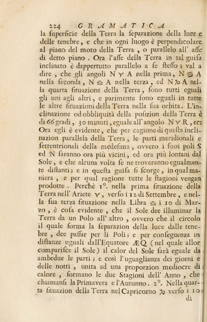 la fuperficie della Terra la feparazione della luce e delle tenebre, e che in ogni luogo è perpendicolare al piano del moto della Terra , o parallelo all’ alle di detto piano . Ora f affé della Terra in tal guifa inclinato è dappertutto parallelo a fe fteffo > vai a dire 5 che gli angoli N y A nella prima, N A nella feconda, N û A nella terza, ed N/aA nel¬ la quarta Umazione della Terra, fono tutti eguali gli uni agli altri, e parimente fono eguali in tutte le altre lituazioni della Terra nella fua orbita. L’in¬ clinazione od obbliquità della pofizion della Terra è di 66 gradi y 30 minuti, eguale all’ angolo NvR,cc: Ora egli è evidente, che per cagione di quella incli- nazion parallela della Terra, le parti meridionali e fettentrionali della medefma, ovvero i fuoi poli S ed *N faranno ora più vicini, ed ora piu lontani dal Sole , e che alcuna volta fe ne troveranno egualmen¬ te dittanti e in quella guifa fi fcorge , in qual ma¬ niera , e per qual ragione tutte le ftagioni vengan prodotte . Perchè i°. nella prima Umazione della Terra nell’ Ariete y , verfo i 12 di Settembre , e nel¬ la fua terza ftuazione nella Libra ^ i io di Mar¬ zo , è cofa evidente , che il Sole dee illuminar la Terra da un Polo all’ altro , ovvero che il circolo il quale forma la feparazion della luce dalle tene¬ bre , dee paflar per li Poli > e per confeguenza in diftanze uguali dall’Equatore ÆQ ( nel quale allor comparifce il Sole) il calor del Sole farà eguale da ambedue le parti > e cosi l’uguaglianza dei giorni e delle notti , unita ad una proporzion mediocre di calore , formano le due Stagioni dell’ Anno , che chiamanfi la Primavera e l’Autunno. 20. Nella quar¬ ta lituazion della Terra nel Capricorno verfo 1 io>