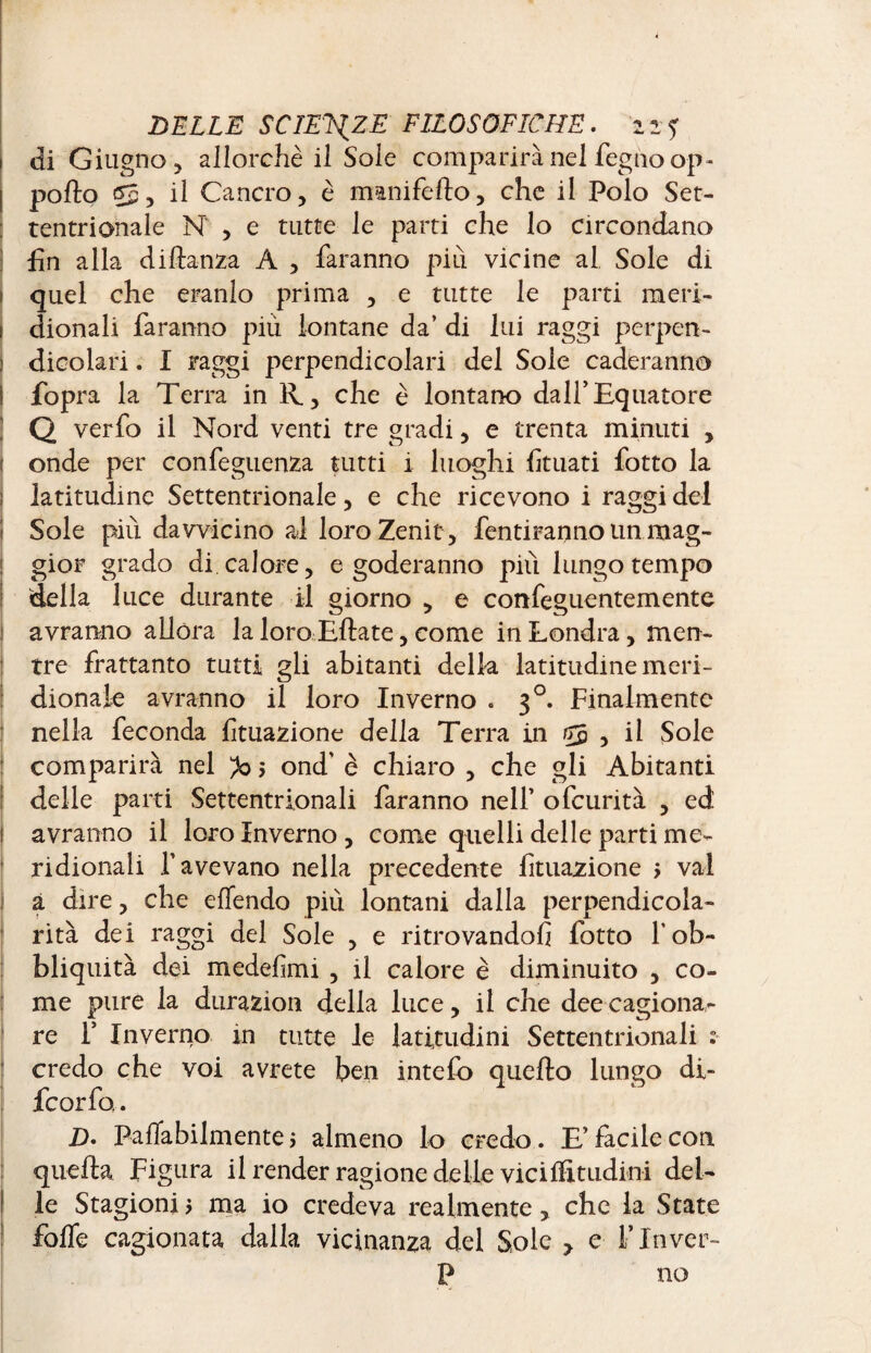 1 di Giugno, allorché il Soie comparirà nel fegnoop- I porto $5, il Cancro, è manifefto, che il Polo Set¬ tentrionale N , e tutte le parti che lo circondano fin alla diftanza A , faranno più vicine al Sole di quel che eranlo prima , e tutte le parti meri¬ dionali faranno più lontane da’ di lui raggi perpen¬ dicolari . I raggi perpendicolari del Sole caleranno ì fopra la Terra in R., che è lontano dall’Equatore Q verfo il Nord venti tre gradi, e trenta minuti , 1 onde per confeguenza tutti i luoghi limati fotto la i latitudine Settentrionale, e che ricevono i raggi del ! Sole più davvicino al loro Zenit , fentiranno un mag¬ gior grado di calore, e goderanno pili lungo tempo della luce durante il giorno , e confeguentemente ! avranno allora la loro Eftate, come in Londra, men¬ tre frattanto tutti gli abitanti della latitudine meri¬ dionale avranno il loro Inverno . 30. Finalmente nella feconda lituazione della Terra in 55 , il Sole comparirà nel ^0 > ond' è chiaro , che gli Abitanti delle parti Settentrionali faranno nell’ ofeurità , ed ! avranno il loro Inverno , come quelli delle parti me¬ ridionali l’avevano nella precedente Lutazione > vai a dire, che effendo più lontani dalla perpendicola¬ rità dei raggi del Sole , e ritrovandoli fotto f ob¬ liquità dei medefimi , il calore è diminuito , co¬ me pure la durazion della luce, il che dee cagiona¬ re F Inverno in tutte le latitudini Settentrionali ? credo che voi avrete ben intefo quello lungo di- feorfo. D. Paflabilmentej almeno lo credo. E’facile con quella Figura il render ragione delle viciffitudini del¬ le Stagioni j ma io credeva realmente, che la State forte cagionata dalla vicinanza del Sole ? e F Inver- P no