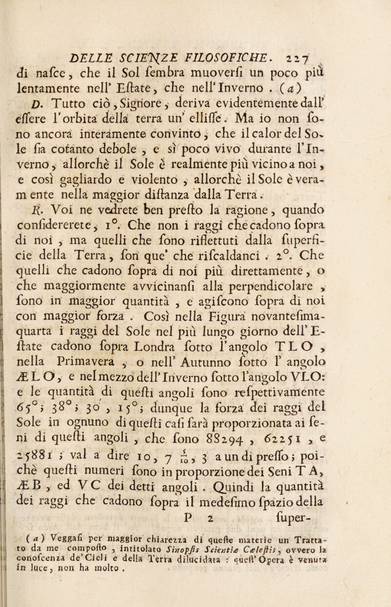 di nafee, che il Sol fembra muoverli un poco più lentamente nell* Eftate, che nell* Inverno . ( a ) D. Tutto ciò. Signore 5 deriva evidentemente dall* elfere T orbita della terra un ellifle. Ma io non fo¬ no ancora interamente convinto, che il calor del So¬ le fa cotanto debole , e si poco vivo durante f In¬ verno, allorché il Sole è realmente più vicino a noi, e così gagliardo e violento ,- allorché il Sole èvera- m ente nella maggior diflanza dalla Terra . R. Voi ne vedrete ben predo la ragione, quando confidereste, i°. Che non i raggi che cadono fopra di noi , ma quelli che fono riflettuti dalla fuperfi- cie della Terra, fon que* che rifcaldanci . 20. Che quelli che cadono fopra di noi più direttamente, o che maggiormente avvicinanti alla perpendicolare , fono in maggior quantità , e agifeono fopra di noi con maggior forza . Così nella Figura novantefima- quarta i raggi del Sole nel più lungo giorno delf E- date cadono fopra Londra fotto l’angolo TLO , nella Primavera , o nell5 Autunno fotto Y angolo ÆLO, e nel mezzo dell’Inverno lotto fangolo VLO: e le quantità di queftì angoli fono refpettivamente 65°? 3° > I5°j dunque la forza dei raggi dei Sole in ognuno di quefli cali farà proporzionata ai fe- ni di quefli angoli , che fono 8S294 > 62251 > e 25881 > vai a dire io, 7 ^,3 a un di preflo j poi¬ ché quefli numeri fono in proporzione dei Seni T A, Æ B , ed VC dei detti angoli . Quindi la quantità dei raggi che cadono fopra il medefimo fpazio della P 2 fuper- (4) Veggafi per maggior chiarezza di quelle materie un Tratta¬ to da me comporto , intitolato Sinopjis Scienti<e Ctelejìis, ovvero la cortolcenza de’Cieli e della Terra dilucidata : quell*Opera è venuta In luce, non ha molto .