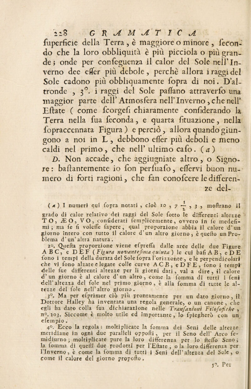fuperficie della Terra, è maggiore o minore , fecon¬ do che la loro obbliquità è più picciola o più gran¬ de > onde per confeguenza il calor del Sole nell’In¬ verno dee efler più debole , perche allora i raggi del Sole cadono più obbliquamente fopra di noi. D’al¬ tronde , 3°. i raggi del Sole paflano attraverfo una maggior parte dell’ Atmosfera nell’ Inverno , che nell* Eftate C come fcorgefi chiaramente confderando la Terra nella fua feconda, e quarta fituazione, nella fopraccennata Figura) e perciò, allora quando giun¬ gono a noi in L , debbono elfer più deboli e meno caldi nel primo , che nell’ ultimo cafo . ( a ) D. Non accade, che aggiugniate altro, o Signo¬ re : baftantemente io fon perfuafo, elfervi buon nu¬ mero di forti ragioni, che fan conofcere le differen¬ ze del- ( a. ) I numeri qui fopra notati , cioè io , 7 -I , 3 , moftrano il grado di calor relativo dei raggi del Sole fotto le differenti altezze TO, ÆO, VO, confiderati femplicemente, ovvero in fe medefì- mi ; ma fe fi voleife fapere, qual proporzione abbia il calore d’un giorno intero con tutto il calore d’un altro giorno, è quello un Pro¬ blema d’un’altra natura. 20. Quella proporzione viene efprelfa dalle aree delle due Figure ABC, e DEF (Figura novantennio, quinta) le cui bafi A B , e DE fono i tempi della durata del Sole fopra l’orizzonte , e le perpendicolari che vi fono alzate e legate colle curve ACB, eDFE, fono i tempi delle fue differenti altezze per li giorni dati , vai a dire , il calore d’un giorno è al calore d’un altro, come la fomma di tutti i feni dell’altezza del fole nel primo giorno, è alla fomma di tutte le al¬ tezze del fole nell’altro giorno. 3°. Ma per efprimer ciò piu prontamente per un dato giorno, il Dottore Halley ha inventata una regola generale, o un canone, che egli ha dato colla fua dichiarazione nelle Tran/azioni Ftlofofiche , n°. 203. Siccome è molto utile ed importante, Io fpiegherò con un efempio . 4°. Ecco la regola: moltiplicate la fomma dei Seni delle altezze meridiane in ogni due paralleli oppofli , per il Seno dell’ Arco fe- midiurno; moltiplicate pure la loro differenza per lo fteffo Seno; la fomma di quelli due prodotti per l’Eftate , o la loro differenza per l’Inverno, è come la fomma di tutti i Seni dell’altezza del Sole, o come il calore del giorno propello . Per