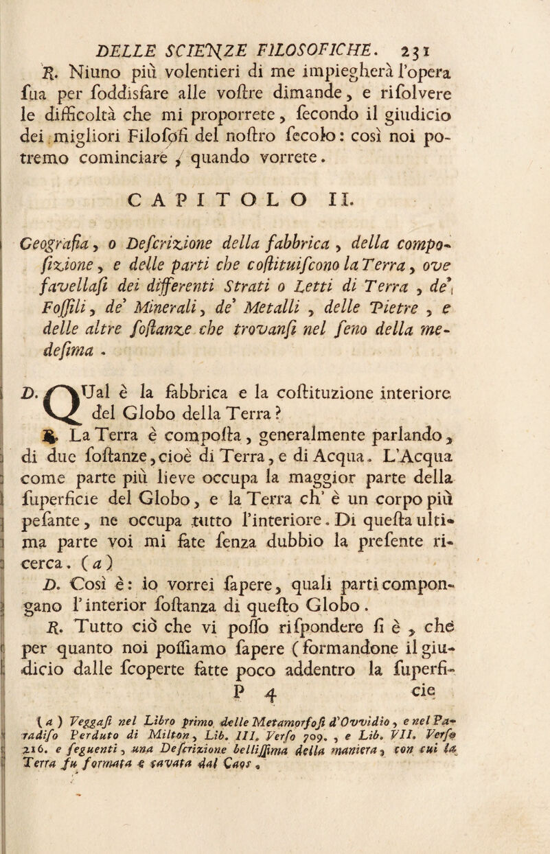 R. Niuno più volentieri di me impiegherà l’opera fila per foddisfàre alle voftre dimande, e rifolvere le difficoltà che mi proporrete > fecondo il giudicio dei migliori Filof0fi del noftro fecok): così noi po¬ tremo cominciare / quando vorrete. CAPITOLO IL Geografia y 0 Defcrizione della fabbrica y della compo- fizione y e delle parti che cofìituifcono la Terra y ove favellafi dei differenti Strati 0 Letti di Terra y de*, Fojjili y de* Minerali y de* Metalli y delle Tietre y e delle altre foflanze che trovanfi nel feno della me- defima « D. /^\Ual è la fàbbrica e la coftituzione interiore del Globo della Terra? La Terra è comporta y generalmente parlando , j di due foflanzeycioè di Terra, e di Acqua. L’Acqua : come parte più lieve occupa la maggior parte della S fuperficie del Globo, e la Terra eh' è un corpo più I pefante, ne occupa tutto l’interiore. Di quella ulti» j ma parte voi mi fate fenza dubbio la prefente ri- li cerca, (a ) D. Così è: io vorrei Papere, quali parti compon¬ gano l’interior Portanza di quello Globo. R. Tutto ciò che vi pollo rifpondere fi è > che per quanto noi portiamo Papere ( formandone il giu- I dicio dalle fcoperte fatte poco addentro la fuperfi- P 4 eie ( a ) Veggafi nel Libro primo delle Metamorfofi à1 Ovvi dio, e nel Pa- Ì radifo Perduto di Milt-on y Lib. HI, Verta 709. , e Lib. VII. Ver fot Zi 6. e Seguenti, una Descrizione bellijfma della maniera 3 con e Hi Î& Terra fu formata e favata dal Caos *