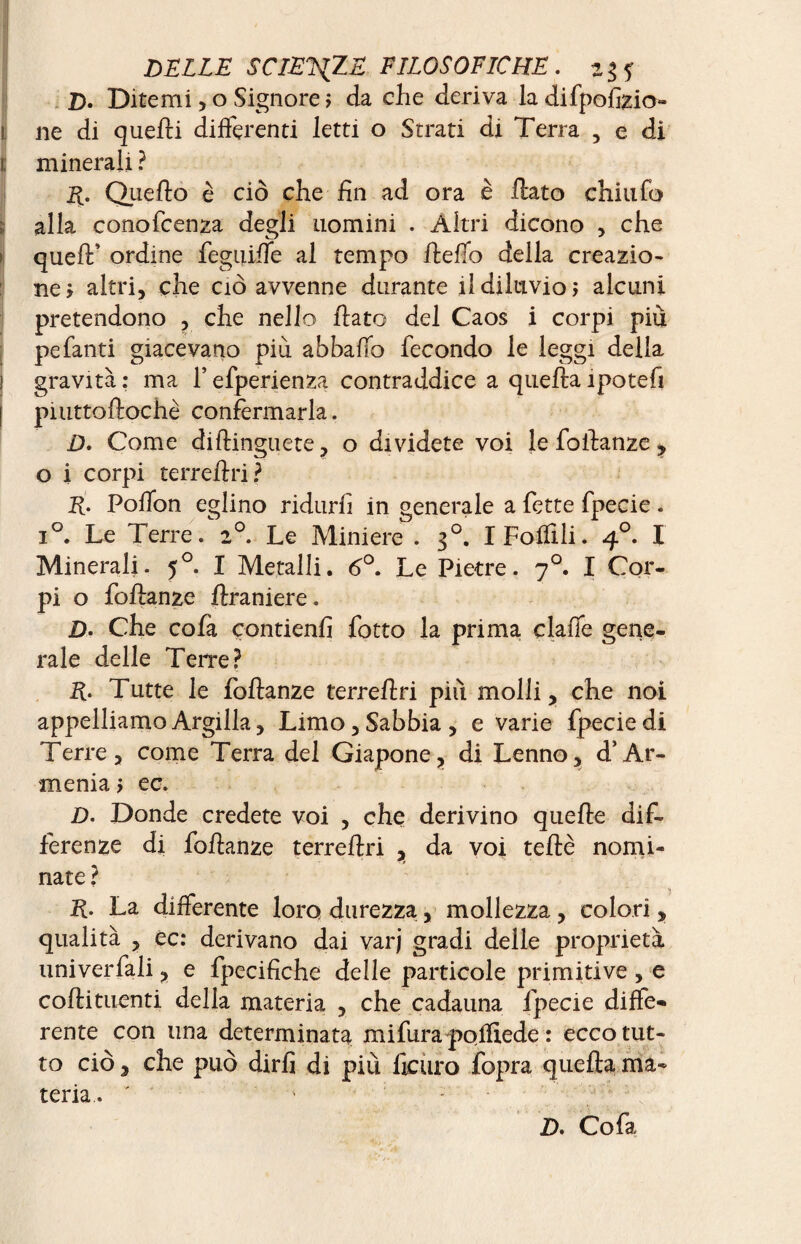 D. Ditemi, o Signore ; da che deriva la difpofizio- ne di quelli differenti letti o Strati di Terra , e di minerali ? R. Quello è ciò che fin ad ora è flato chiufo alla conofcenza degli uomini . Altri dicono , che quell’ ordine feguilfe al tempo fteffo della creazio¬ ne > altri, che ciò avvenne durante il diluvio > alcuni pretendono , che nello flato del Caos i corpi più pefanti giacevano piu abballo fecondo le leggi delia gravità : ma 1* efperienza contraddice a quella ipotefi piuttoftochè confermarla. D. Come diftinguete, o dividete voi le foflanze ? o i corpi terrellri? E- Polfon eglino ridurli in generale a fette fpecie. i°. Le Terre/2°. Le Miniere . 30. I Follili. 40. I Minerali. 50. I Metalli. 6°. Le Pietre. 70. I Cor- pi o foflanze ftraniere. jD. Che cofa contieni! fotto la prima clafie gene¬ rale delle Terre? R- Tutte le foflanze terrellri più molli, che noi appelliamo Argilla, Limo, Sabbia, e varie fpecie di Terre, come Terra del Giapone, di Lenno, d’Ar¬ menia > ec. D. Donde credete voi , che derivino quelle dif¬ ferenze di foflanze terrellri , da voi telle nomi¬ nate ? R. La differente loro durezza, mollezza , colori , qualità , ec: derivano dai varj gradi delle proprietà univerfali, e fpecifiche delle particole primitive , e coflituenti della materia , che cadauna fpecie diffe¬ rente con lina determinata mifura pofliede : ecco tut¬ to ciò, che può dirli di più ficuro fopra quella ma¬ teria. ' ‘ D. Cofa