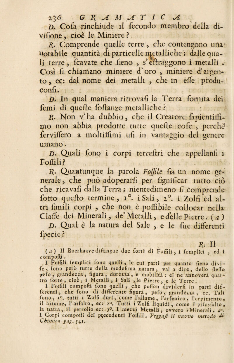 GÜ^MJLTIC^I D. Cofa rinchiude il fecondo membro della di¬ visone , cioè le Miniere ? R. Comprende quelle terre , che contendono uria7 notabile quantità di particelle n^etalliche i dalle qua¬ li terre -> Scavate che fieno , s’eflraggono i metalli . Così fi chiamano miniere d’oro , miniere dsargen¬ to , ec: dal nome dei metalli , che in effe produ- confi. D. In qual maniera ritrovali la Terra fornita dei femi di quelle fbflanze metalliche ? R. Non v’ha dubbio, che il Creatore fapientilli- mo non abbia prodotte tutte quelle cofe , perchè ferviffero a moltiflimi ufi in vantaggio del genere umano. Z). Quali fono i corpi terreflri che appellanfi i Follili ? R. Quantunque la parola Fojjile fia un nome ge¬ nerale, che può adoperarli per lignificar tutto ciò che ricavali dalla Terra j nientedimeno fi comprende fotto quello termine, i°. i Sali, z°. i Zolfi ed al¬ tri limili corpi , che non è polfibile collocar nella ClalTe dei Minerali, de’Metalli, e delle Pietre. (a) D. Qual è la natura del Sale , e le fue differenti fpecic ? - ■ , . ih II (a) Il Boerhaave diftingue due forti di Follili , i femplici , ed i componi . I Follili femplici fono quelli , le cui parti per quanto fieno divi- fé , fono però tutte della medefnna natura, vai a dire, dello fteflo jefo , grandezza* figura, durezza, e mobilità: ei ne annovera quat¬ tro forte, cioè, i Metalli, i Sali , le Pietre, e le Terre. 1 Follili comporti fono quelli , che poflbn dividerfi in parti dif¬ ferenti , che fono di differente figura, pefo, grandezza, ec. Tali fono, i°. tutti i Zolfi duri, come l’allume, l’arfenico, L’orpimento, il bitume, l’asfalto, ec: 2°. Tutti i Zolfi liquidi, come il pifosfalto , la nafta, il petrolio ec: I mezzi Metalli, ovvero i Minerali « 4°. I Corpi comporti dei precedenti Folfili, Veggafi il nuovo metodo di Chimica pag, ;4if