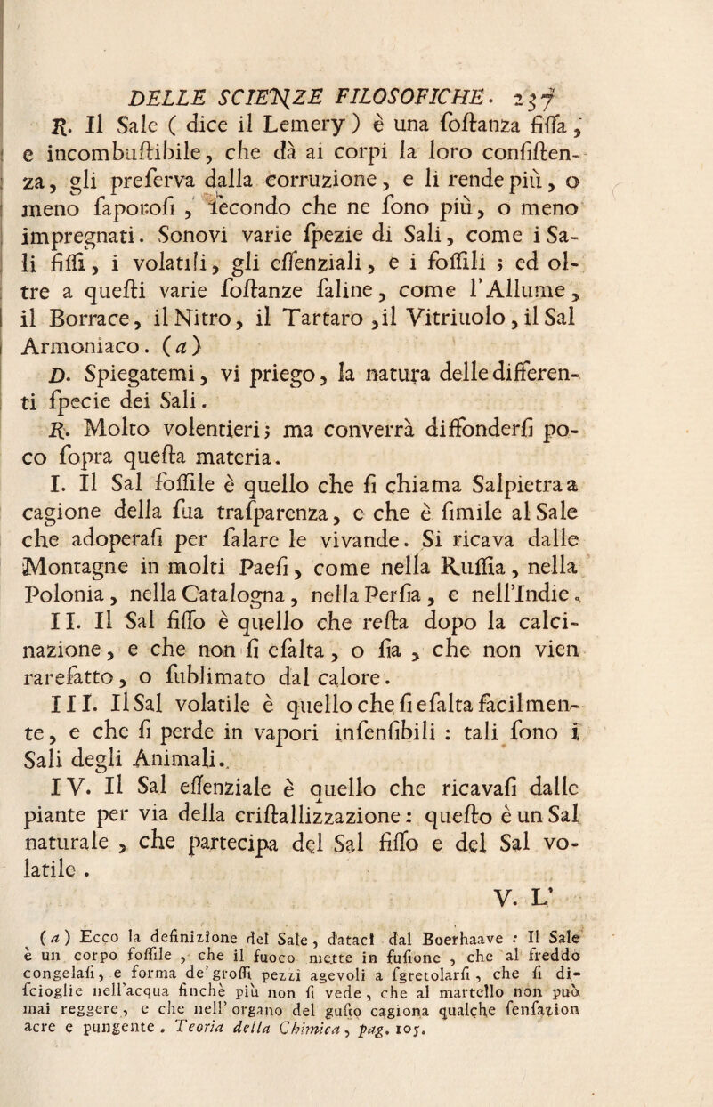R Il Sale C dice il Lemery ) è una fodanza fida , : e incombudibile, che dà ai corpi la loro confiden¬ za , gli preferva dalla corruzione , e li rende più, o meno faporofi , fecondo che ne fono più , o meno impregnati. Sonovi varie fpezie di Sali, come i Sa¬ li filli, i volatili, gli effenziali, e i follili 5 ed ol¬ tre a quelli varie fodanze faline, come fAllume, I il Borrace, il Nitro, il Tartaro ,il Vitriuolo , il Sai 1 Armoniaco. (a) D. Spiegatemi, vi priego, la natura delle differen¬ ti fpecie dei Sali. 2£. Molto volentieri j ma converrà diffonderli po¬ co fopra queda materia. I. Il Sai follile è quello che fi chiama Salpietraa cagione della dia trasparenza, e che è fimile al Saie che adoperali per falare le vivande. Si ricava dalle Montagne in molti Paefi, come nella Rutfìa, nella Polonia , nella Catalogna, nella Perfia , e nell’Indie ». II. Il Sai fiffo è quello che reda dopo la calci- nazione, e che non'fi efalta, o fia , che non vieil rarefatto, o Sublimato dal calore. III. Il Sai volatile è quello che fi e Salta facilmen¬ te, e che fi perde in vapori infenfibili : tali fono ï Sali degli Animali.. IV. Il Sai elTenziale è quello che ricavali dalle piante per via della cridallizzazione : quedo è un Sai naturale , che partecipa del Sai fiffo e del Sai vo¬ latile . V. V (a) Ecco la definizione del Sale, dataci dal Boerhaave : Il Sale è un corpo follile , che il fuoco me.tte in fufione , che al freddo congelali, e forma de’groffi. pezzi agevoli a fgretolarfi , che fi di- fcioglie nell’acqua finché piu non fi vede, che al martello non può mai reggere, e che nell’ organo dei gufto cagiona qualche fenfazion acre e pungente. Teoria della Chimica, pag.105.