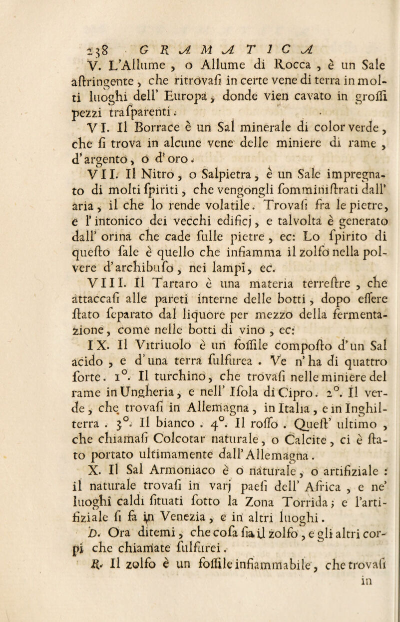V. L’Ailiime , o Allume di Rocca , è un Sale aftringente , che ritrovali in certe vene di terra in mol¬ ti luoghi dell’ Europa * donde vien cavato in grolH pezzi trafparenti; • VI. Il Borrace è un Sai minerale di color verde, che fi trova in alcune vene delle miniere di rame , d’argento, o d'oro^ VII. Il Nitro, o Salpietra, è un Sale impregna¬ to di molti fpiriti, che vengongli fomminifirati dall* aria, il che lo rende volatile. Trovali fra le pietre, è f intonico dei vecchi edifici, e talvolta è generato dall* orina che cade filile pietre , ec: Lo fpirito di quello fale è quello che infiamma il zolfo nella pol¬ vere d’archibufo, nei lampi, ec. Vili. Il Tartaro è una materia terreflre , che attaccali alle pareti interne delle botti, dopo elTere flato feparato dal liquore per mezzo della fermenta¬ zione , come nelle botti di vino , ec: IX. Il Vitriuolo è uri folfile compollo d*un Sai acido , e dTina terra fulfurea . Ve n’ha di quattro forte. i°. Il turchino, che trovali nelle miniere del rame in Ungheria, e nell’ Ifola di Cipro. 2°. Il ver¬ de , che trovafi in Aliemagna , in Italia , e in Inghil¬ terra . i 11 bianco . 40. Il rodo . Quell’ ultimo , che chiamali Colcotar naturale, o Calcite, ci è fia¬ to portato ultimamente dall’ Aliemagna . X. Il Sai Armoniaco è o naturale, o artifiziale : il naturale trovafi in varj paefi dell’ Africa , e ne luoghi caldi fituati fotto la Zona Torrida; e l’arti- fiziale fi & i^n Venezia, e in altri luoghi. D. Ora ditemi, che cofa fia il zolfo , e gli altri cor¬ pi che chiamiate fulfurei. R* Il zolfo è un follile infiammabile, che trovafi in